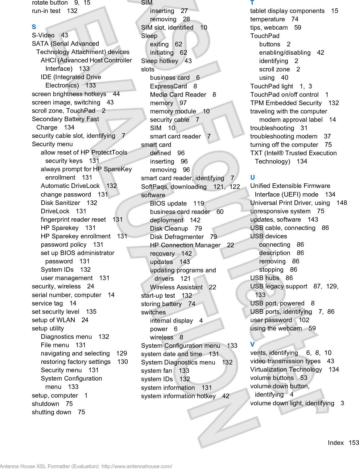 rotate button 9,  15run-in test 132SS-Video 43SATA (Serial AdvancedTechnology Attachment) devicesAHCI (Advanced Host ControllerInterface) 133IDE (Integrated DriveElectronics) 133screen brightness hotkeys 44screen image, switching 43scroll zone, TouchPad 2Secondary Battery FastCharge 134security cable slot, identifying 7Security menuallow reset of HP ProtectToolssecurity keys 131always prompt for HP SpareKeyenrollment 131Automatic DriveLock 132change password 131Disk Sanitizer 132DriveLock 131fingerprint reader reset 131HP Sparekey 131HP Sparekey enrollment 131password policy 131set up BIOS administratorpassword 131System IDs 132user management 131security, wireless 24serial number, computer 14service tag 14set security level 135setup of WLAN 24setup utilityDiagnostics menu 132File menu 131navigating and selecting 129restoring factory settings 130Security menu 131System Configurationmenu 133setup, computer 1shutdown 75shutting down 75SIMinserting 27removing 28SIM slot, identified 10Sleepexiting 62initiating 62Sleep hotkey 43slotsbusiness card 6ExpressCard 8Media Card Reader 8memory 97memory module 10security cable 7SIM 10smart card reader 7smart carddefined 96inserting 96removing 96smart card reader, identifying 7SoftPaqs, downloading 121,  122softwareBIOS update 119business card reader 60deployment 142Disk Cleanup 79Disk Defragmenter 79HP Connection Manager 22recovery 142updates 143updating programs anddrivers 121Wireless Assistant 22start-up test 132storing battery 74switchesinternal display 4power 6wireless 8System Configuration menu 133system date and time 131System Diagnostics menu 132system fan 133system IDs 132system information 131system information hotkey 42Ttablet display components 15temperature 74tips, webcam 59TouchPadbuttons 2enabling/disabling 42identifying 2scroll zone 2using 40TouchPad light 1,  3TouchPad on/off control 1TPM Embedded Security 132traveling with the computermodem approval label 14troubleshooting 31troubleshooting modem 37turning off the computer 75TXT (Intel® Trusted ExecutionTechnology) 134UUnified Extensible FirmwareInterface (UEFI) mode 134Universal Print Driver, using 148unresponsive system 75updates, software 143USB cable, connecting 86USB devicesconnecting 86description 86removing 86stopping 86USB hubs 86USB legacy support 87,  129,133USB port, powered 8USB ports, identifying 7,  86user password 102using the webcam 59Vvents, identifying  6,  8,  10video transmission types 43Virtualization Technology 134volume buttons 53volume down button,identifying 4volume down light, identifying 3Index 153Antenna House XSL Formatter (Evaluation)  http://www.antennahouse.com/