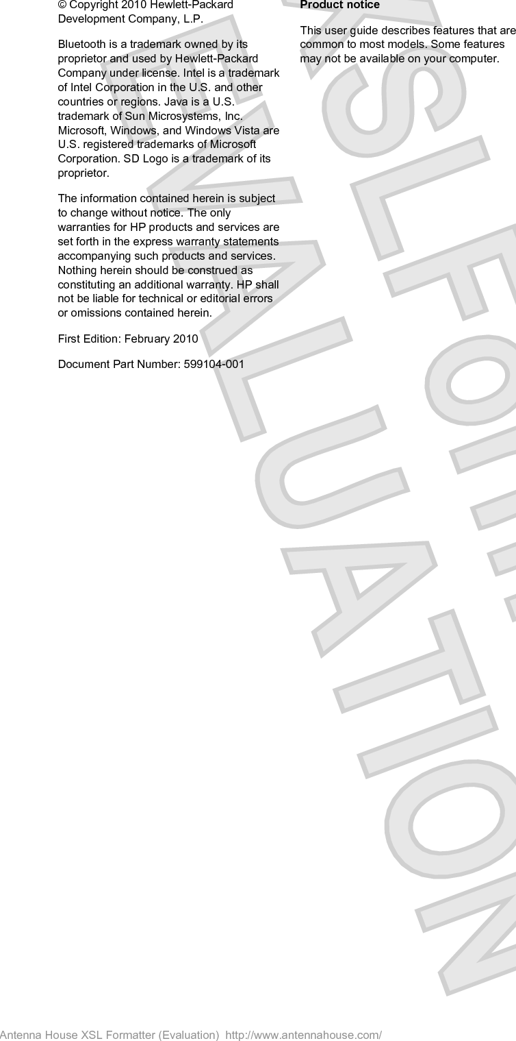 © Copyright 2010 Hewlett-PackardDevelopment Company, L.P.Bluetooth is a trademark owned by itsproprietor and used by Hewlett-PackardCompany under license. Intel is a trademarkof Intel Corporation in the U.S. and othercountries or regions. Java is a U.S.trademark of Sun Microsystems, Inc.Microsoft, Windows, and Windows Vista areU.S. registered trademarks of MicrosoftCorporation. SD Logo is a trademark of itsproprietor.The information contained herein is subjectto change without notice. The onlywarranties for HP products and services areset forth in the express warranty statementsaccompanying such products and services.Nothing herein should be construed asconstituting an additional warranty. HP shallnot be liable for technical or editorial errorsor omissions contained herein.First Edition: February 2010Document Part Number: 599104-001Product noticeThis user guide describes features that arecommon to most models. Some featuresmay not be available on your computer.Antenna House XSL Formatter (Evaluation)  http://www.antennahouse.com/