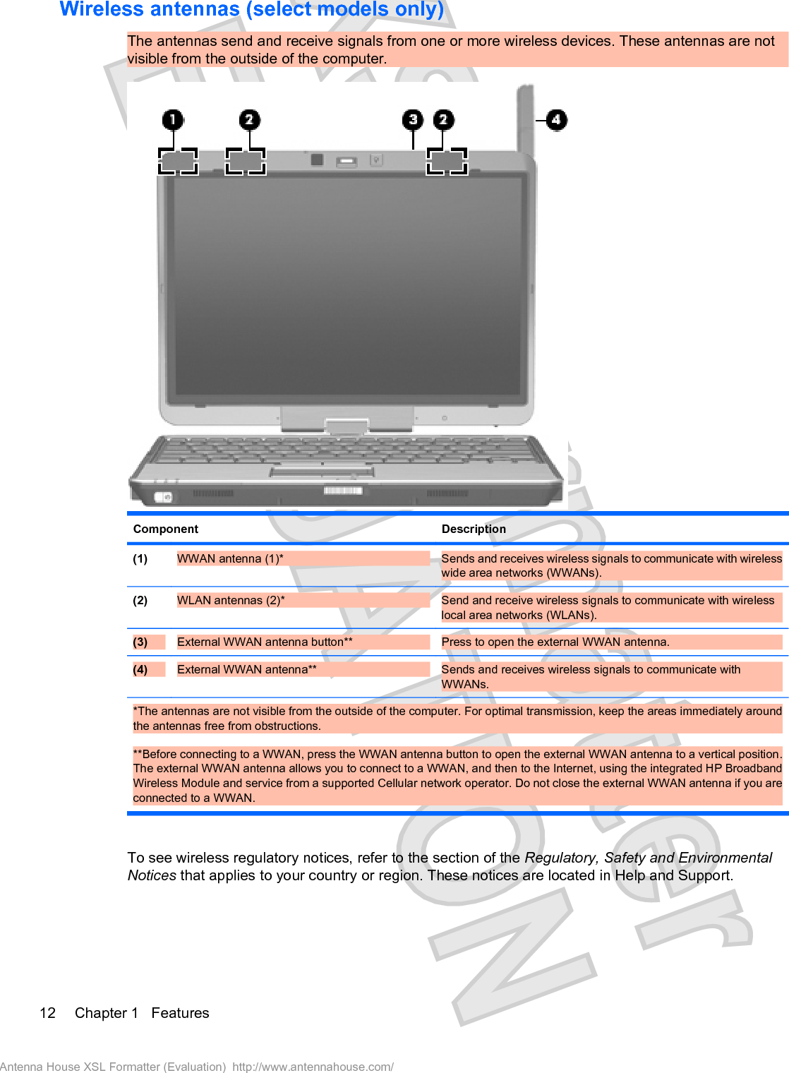 Wireless antennas (select models only)The antennas send and receive signals from one or more wireless devices. These antennas are notvisible from the outside of the computer.Component Description(1) WWAN antenna (1)* Sends and receives wireless signals to communicate with wirelesswide area networks (WWANs).(2) WLAN antennas (2)* Send and receive wireless signals to communicate with wirelesslocal area networks (WLANs).(3) External WWAN antenna button**  Press to open the external WWAN antenna.(4) External WWAN antenna**  Sends and receives wireless signals to communicate withWWANs.*The antennas are not visible from the outside of the computer. For optimal transmission, keep the areas immediately aroundthe antennas free from obstructions.**Before connecting to a WWAN, press the WWAN antenna button to open the external WWAN antenna to a vertical position.The external WWAN antenna allows you to connect to a WWAN, and then to the Internet, using the integrated HP BroadbandWireless Module and service from a supported Cellular network operator. Do not close the external WWAN antenna if you areconnected to a WWAN.To see wireless regulatory notices, refer to the section of the Regulatory, Safety and EnvironmentalNotices that applies to your country or region. These notices are located in Help and Support.12 Chapter 1   FeaturesAntenna House XSL Formatter (Evaluation)  http://www.antennahouse.com/