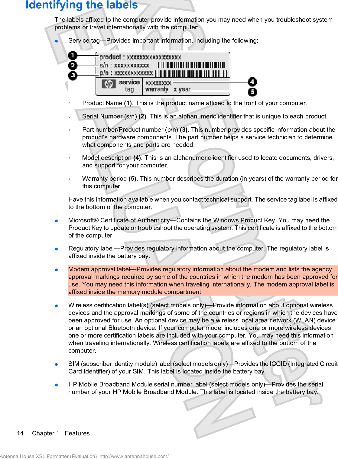 Identifying the labelsThe labels affixed to the computer provide information you may need when you troubleshoot systemproblems or travel internationally with the computer:łService tag—Provides important information, including the following:ŃProduct Name (1). This is the product name affixed to the front of your computer.ŃSerial Number (s/n) (2). This is an alphanumeric identifier that is unique to each product.ŃPart number/Product number (p/n) (3). This number provides specific information about theproduct&apos;s hardware components. The part number helps a service technician to determinewhat components and parts are needed.ŃModel description (4). This is an alphanumeric identifier used to locate documents, drivers,and support for your computer.ŃWarranty period (5). This number describes the duration (in years) of the warranty period forthis computer.Have this information available when you contact technical support. The service tag label is affixedto the bottom of the computer.łMicrosoft® Certificate of Authenticity—Contains the Windows Product Key. You may need theProduct Key to update or troubleshoot the operating system. This certificate is affixed to the bottomof the computer.łRegulatory label—Provides regulatory information about the computer. The regulatory label isaffixed inside the battery bay.łModem approval label—Provides regulatory information about the modem and lists the agencyapproval markings required by some of the countries in which the modem has been approved foruse. You may need this information when traveling internationally. The modem approval label isaffixed inside the memory module compartment.łWireless certification label(s) (select models only)—Provide information about optional wirelessdevices and the approval markings of some of the countries or regions in which the devices havebeen approved for use. An optional device may be a wireless local area network (WLAN) deviceor an optional Bluetooth device. If your computer model includes one or more wireless devices,one or more certification labels are included with your computer. You may need this informationwhen traveling internationally. Wireless certification labels are affixed to the bottom of thecomputer.łSIM (subscriber identity module) label (select models only)—Provides the ICCID (Integrated CircuitCard Identifier) of your SIM. This label is located inside the battery bay.łHP Mobile Broadband Module serial number label (select models only)—Provides the serialnumber of your HP Mobile Broadband Module. This label is located inside the battery bay.14 Chapter 1   FeaturesAntenna House XSL Formatter (Evaluation)  http://www.antennahouse.com/