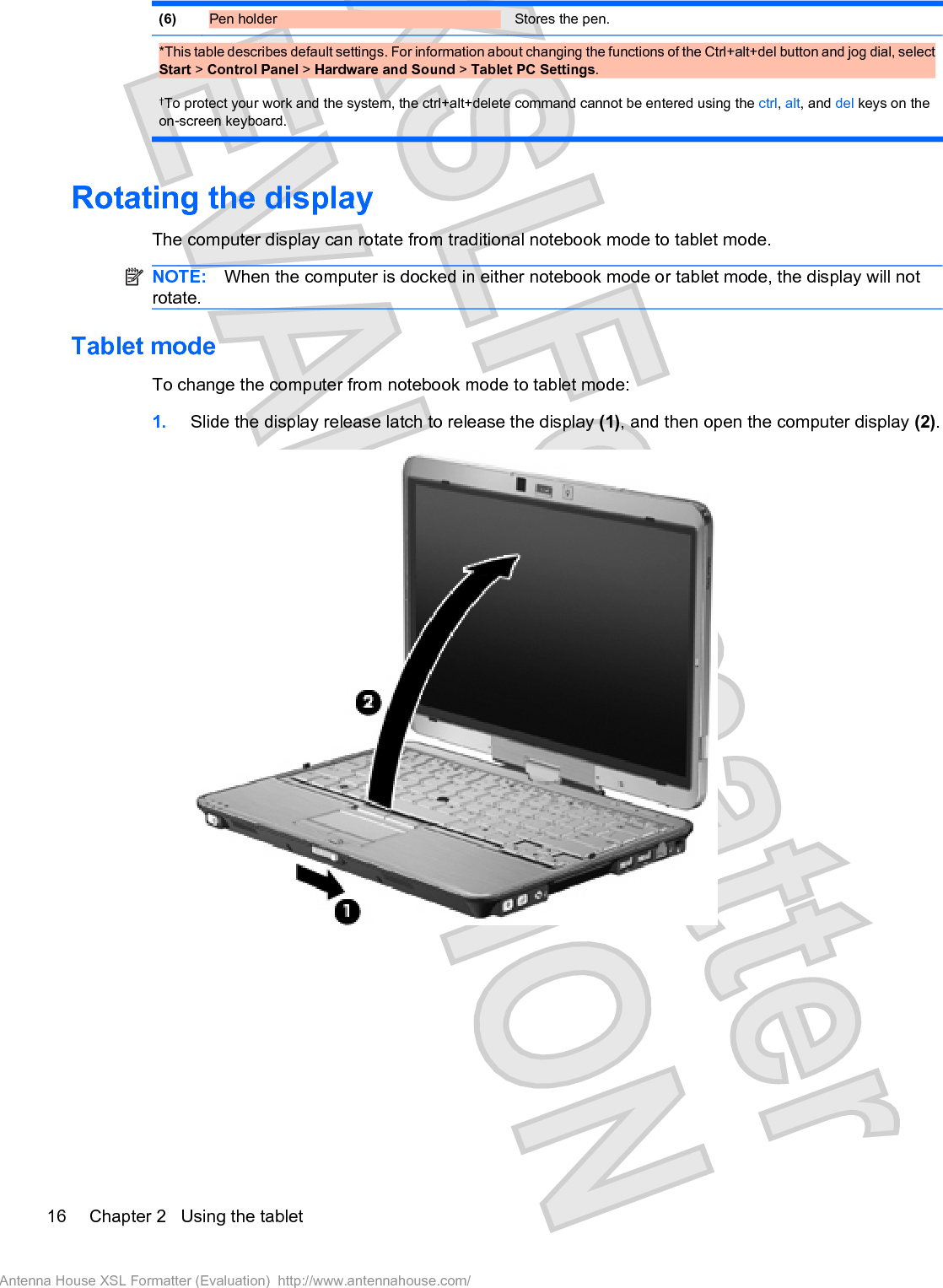 (6) Pen holder  Stores the pen.*This table describes default settings. For information about changing the functions of the Ctrl+alt+del button and jog dial, selectStart &gt; Control Panel &gt; Hardware and Sound &gt; Tablet PC Settings.†To protect your work and the system, the ctrl+alt+delete command cannot be entered using the ctrl,alt, and del keys on theon-screen keyboard.Rotating the displayThe computer display can rotate from traditional notebook mode to tablet mode.NOTE: When the computer is docked in either notebook mode or tablet mode, the display will notrotate.Tablet modeTo change the computer from notebook mode to tablet mode:1. Slide the display release latch to release the display (1), and then open the computer display (2).16 Chapter 2   Using the tabletAntenna House XSL Formatter (Evaluation)  http://www.antennahouse.com/