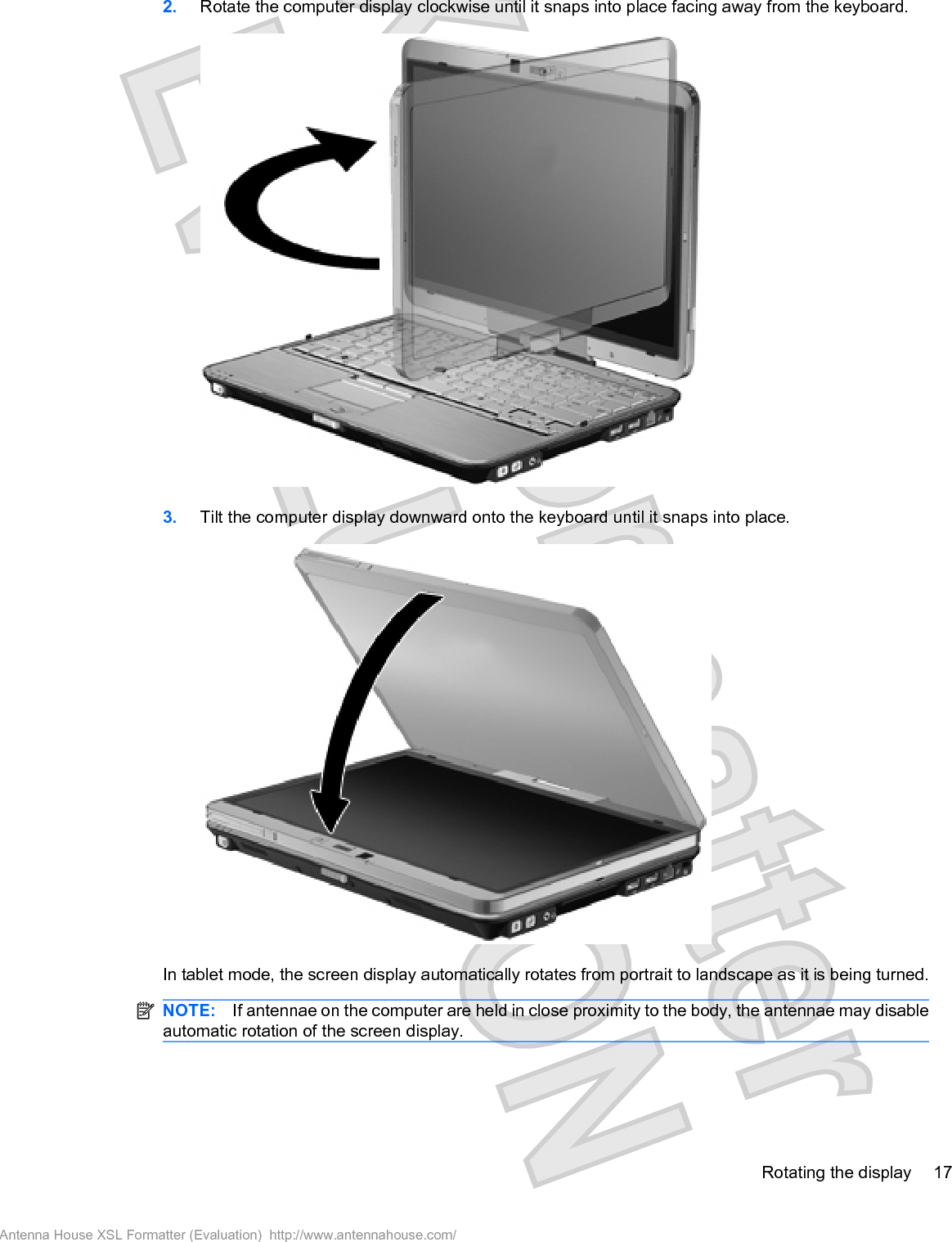 2. Rotate the computer display clockwise until it snaps into place facing away from the keyboard.3. Tilt the computer display downward onto the keyboard until it snaps into place.In tablet mode, the screen display automatically rotates from portrait to landscape as it is being turned.NOTE: If antennae on the computer are held in close proximity to the body, the antennae may disableautomatic rotation of the screen display.Rotating the display 17Antenna House XSL Formatter (Evaluation)  http://www.antennahouse.com/