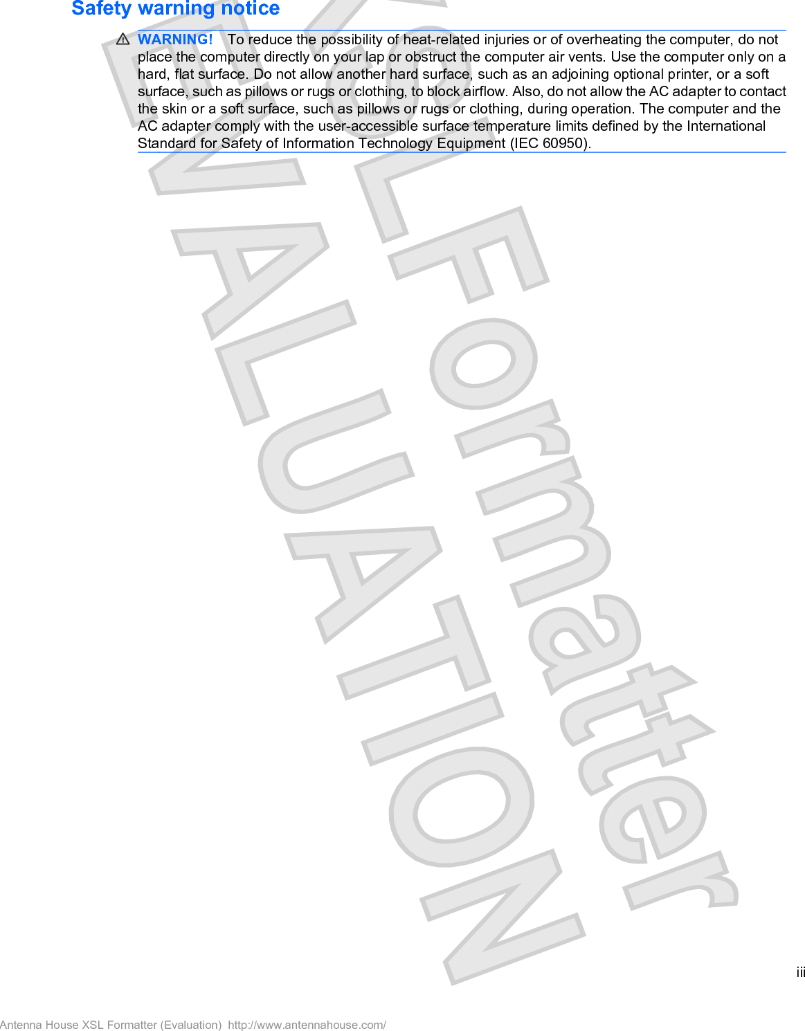 Safety warning noticeWARNING! To reduce the possibility of heat-related injuries or of overheating the computer, do notplace the computer directly on your lap or obstruct the computer air vents. Use the computer only on ahard, flat surface. Do not allow another hard surface, such as an adjoining optional printer, or a softsurface, such as pillows or rugs or clothing, to block airflow. Also, do not allow the AC adapter to contactthe skin or a soft surface, such as pillows or rugs or clothing, during operation. The computer and theAC adapter comply with the user-accessible surface temperature limits defined by the InternationalStandard for Safety of Information Technology Equipment (IEC 60950).iiiAntenna House XSL Formatter (Evaluation)  http://www.antennahouse.com/