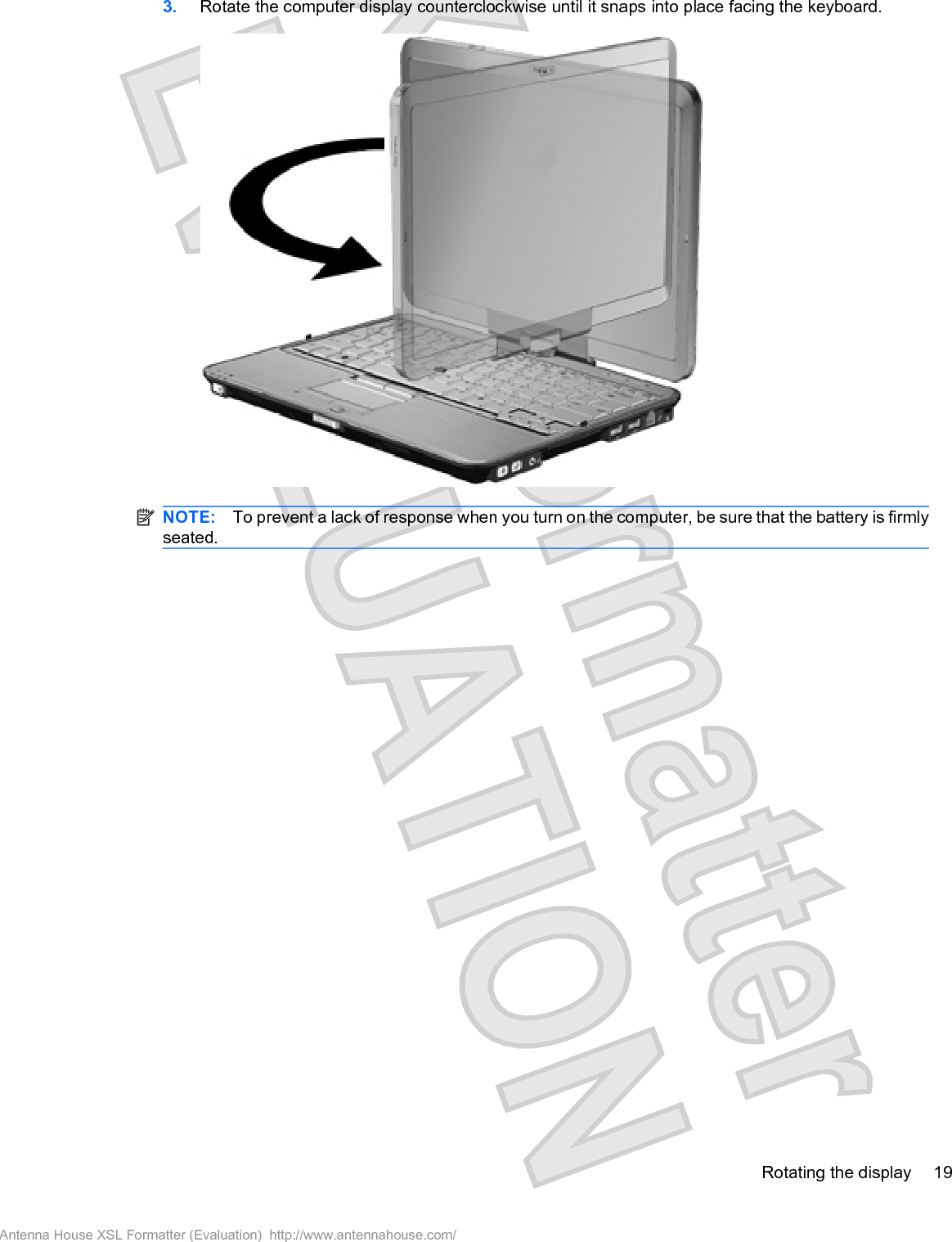 3. Rotate the computer display counterclockwise until it snaps into place facing the keyboard.NOTE: To prevent a lack of response when you turn on the computer, be sure that the battery is firmlyseated.Rotating the display 19Antenna House XSL Formatter (Evaluation)  http://www.antennahouse.com/