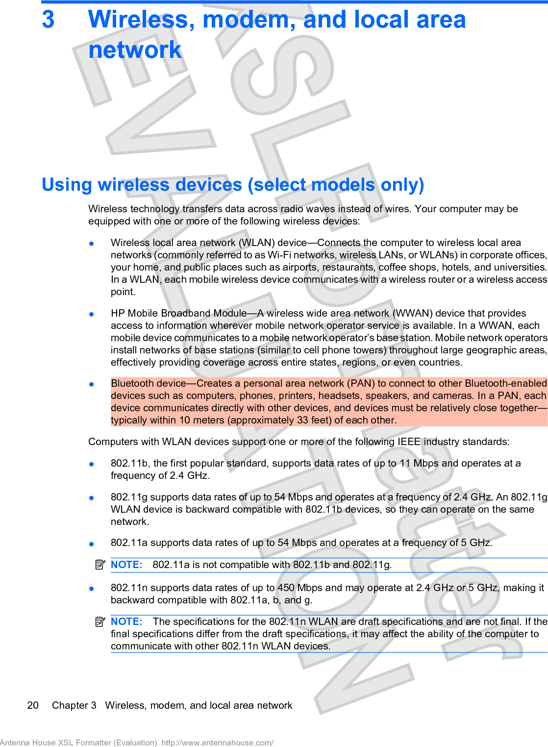 3 Wireless, modem, and local areanetworkUsing wireless devices (select models only)Wireless technology transfers data across radio waves instead of wires. Your computer may beequipped with one or more of the following wireless devices:łWireless local area network (WLAN) device—Connects the computer to wireless local areanetworks (commonly referred to as Wi-Fi networks, wireless LANs, or WLANs) in corporate offices,your home, and public places such as airports, restaurants, coffee shops, hotels, and universities.In a WLAN, each mobile wireless device communicates with a wireless router or a wireless accesspoint.łHP Mobile Broadband Module—A wireless wide area network (WWAN) device that providesaccess to information wherever mobile network operator service is available. In a WWAN, eachmobile device communicates to a mobile network operator’s base station. Mobile network operatorsinstall networks of base stations (similar to cell phone towers) throughout large geographic areas,effectively providing coverage across entire states, regions, or even countries.łBluetooth device—Creates a personal area network (PAN) to connect to other Bluetooth-enableddevices such as computers, phones, printers, headsets, speakers, and cameras. In a PAN, eachdevice communicates directly with other devices, and devices must be relatively close together—typically within 10 meters (approximately 33 feet) of each other.Computers with WLAN devices support one or more of the following IEEE industry standards:ł802.11b, the first popular standard, supports data rates of up to 11 Mbps and operates at afrequency of 2.4 GHz.ł802.11g supports data rates of up to 54 Mbps and operates at a frequency of 2.4 GHz. An 802.11gWLAN device is backward compatible with 802.11b devices, so they can operate on the samenetwork.ł802.11a supports data rates of up to 54 Mbps and operates at a frequency of 5 GHz.NOTE: 802.11a is not compatible with 802.11b and 802.11g.ł802.11n supports data rates of up to 450 Mbps and may operate at 2.4 GHz or 5 GHz, making itbackward compatible with 802.11a, b, and g.NOTE: The specifications for the 802.11n WLAN are draft specifications and are not final. If thefinal specifications differ from the draft specifications, it may affect the ability of the computer tocommunicate with other 802.11n WLAN devices.20 Chapter 3   Wireless, modem, and local area networkAntenna House XSL Formatter (Evaluation)  http://www.antennahouse.com/