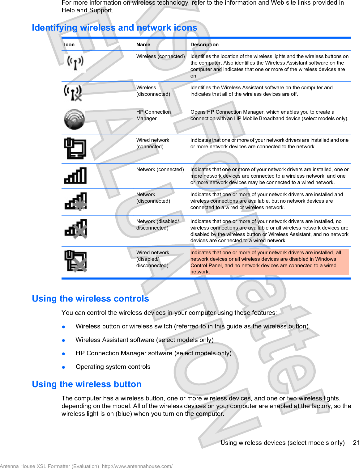 For more information on wireless technology, refer to the information and Web site links provided inHelp and Support.Identifying wireless and network iconsIcon Name DescriptionWireless (connected) Identifies the location of the wireless lights and the wireless buttons onthe computer. Also identifies the Wireless Assistant software on thecomputer and indicates that one or more of the wireless devices areon.Wireless(disconnected)Identifies the Wireless Assistant software on the computer andindicates that all of the wireless devices are off.HP ConnectionManagerOpens HP Connection Manager, which enables you to create aconnection with an HP Mobile Broadband device (select models only).Wired network(connected)Indicates that one or more of your network drivers are installed and oneor more network devices are connected to the network.Network (connected) Indicates that one or more of your network drivers are installed, one ormore network devices are connected to a wireless network, and oneor more network devices may be connected to a wired network.Network(disconnected)Indicates that one or more of your network drivers are installed andwireless connections are available, but no network devices areconnected to a wired or wireless network.Network (disabled/disconnected)Indicates that one or more of your network drivers are installed, nowireless connections are available or all wireless network devices aredisabled by the wireless button or Wireless Assistant, and no networkdevices are connected to a wired network.Wired network(disabled/disconnected)Indicates that one or more of your network drivers are installed, allnetwork devices or all wireless devices are disabled in WindowsControl Panel, and no network devices are connected to a wirednetwork.Using the wireless controlsYou can control the wireless devices in your computer using these features:łWireless button or wireless switch (referred to in this guide as the wireless button)łWireless Assistant software (select models only)łHP Connection Manager software (select models only)łOperating system controlsUsing the wireless buttonThe computer has a wireless button, one or more wireless devices, and one or two wireless lights,depending on the model. All of the wireless devices on your computer are enabled at the factory, so thewireless light is on (blue) when you turn on the computer.Using wireless devices (select models only) 21Antenna House XSL Formatter (Evaluation)  http://www.antennahouse.com/