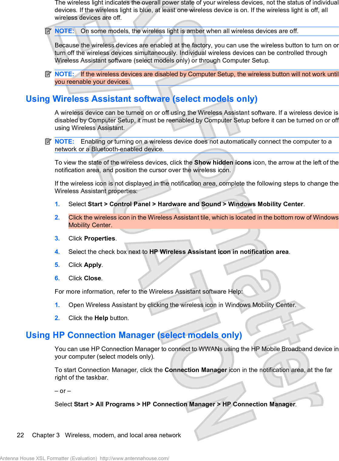 The wireless light indicates the overall power state of your wireless devices, not the status of individualdevices. If the wireless light is blue, at least one wireless device is on. If the wireless light is off, allwireless devices are off.NOTE: On some models, the wireless light is amber when all wireless devices are off.Because the wireless devices are enabled at the factory, you can use the wireless button to turn on orturn off the wireless devices simultaneously. Individual wireless devices can be controlled throughWireless Assistant software (select models only) or through Computer Setup.NOTE: If the wireless devices are disabled by Computer Setup, the wireless button will not work untilyou reenable your devices.Using Wireless Assistant software (select models only)A wireless device can be turned on or off using the Wireless Assistant software. If a wireless device isdisabled by Computer Setup, it must be reenabled by Computer Setup before it can be turned on or offusing Wireless Assistant.NOTE: Enabling or turning on a wireless device does not automatically connect the computer to anetwork or a Bluetooth-enabled device.To view the state of the wireless devices, click the Show hidden icons icon, the arrow at the left of thenotification area, and position the cursor over the wireless icon.If the wireless icon is not displayed in the notification area, complete the following steps to change theWireless Assistant properties:1. Select Start &gt; Control Panel &gt; Hardware and Sound &gt; Windows Mobility Center.2. Click the wireless icon in the Wireless Assistant tile, which is located in the bottom row of WindowsMobility Center.3. Click Properties.4. Select the check box next to HP Wireless Assistant icon in notification area.5. Click Apply.6. Click Close.For more information, refer to the Wireless Assistant software Help:1. Open Wireless Assistant by clicking the wireless icon in Windows Mobility Center.2. Click the Help button.Using HP Connection Manager (select models only)You can use HP Connection Manager to connect to WWANs using the HP Mobile Broadband device inyour computer (select models only).To start Connection Manager, click the Connection Manager icon in the notification area, at the farright of the taskbar.– or –Select Start &gt; All Programs &gt; HP Connection Manager &gt; HP Connection Manager.22 Chapter 3   Wireless, modem, and local area networkAntenna House XSL Formatter (Evaluation)  http://www.antennahouse.com/