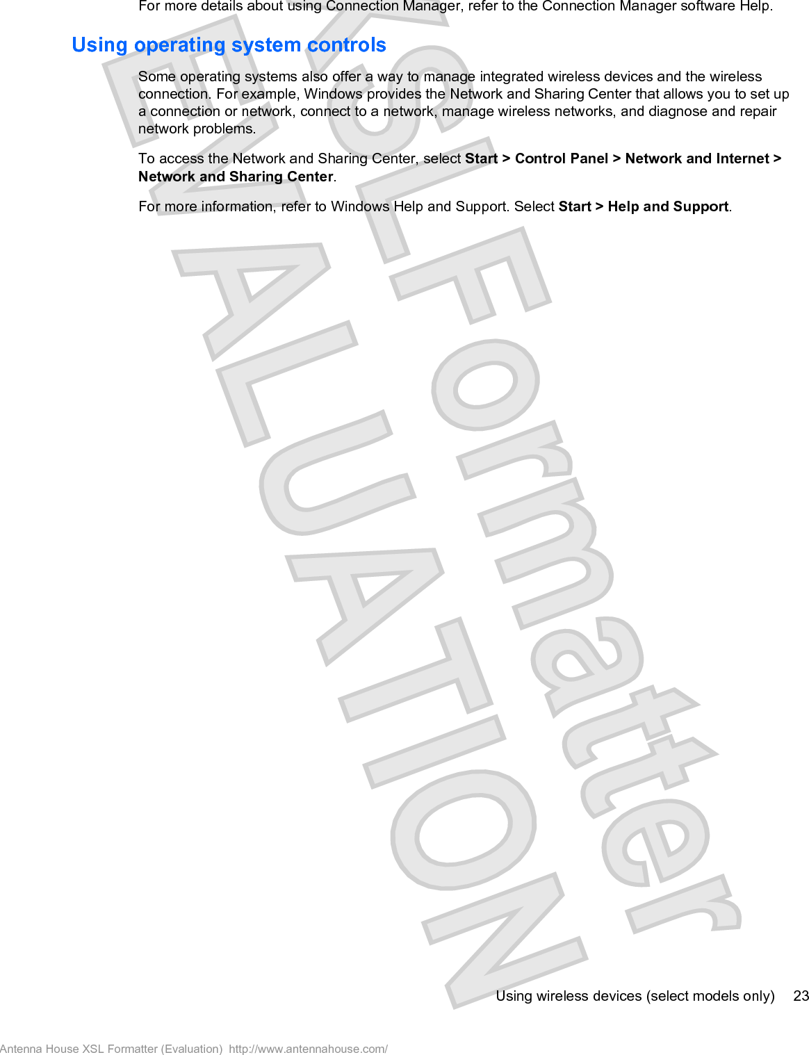 For more details about using Connection Manager, refer to the Connection Manager software Help.Using operating system controlsSome operating systems also offer a way to manage integrated wireless devices and the wirelessconnection. For example, Windows provides the Network and Sharing Center that allows you to set upa connection or network, connect to a network, manage wireless networks, and diagnose and repairnetwork problems.To access the Network and Sharing Center, select Start &gt; Control Panel &gt; Network and Internet &gt;Network and Sharing Center.For more information, refer to Windows Help and Support. Select Start &gt; Help and Support.Using wireless devices (select models only) 23Antenna House XSL Formatter (Evaluation)  http://www.antennahouse.com/