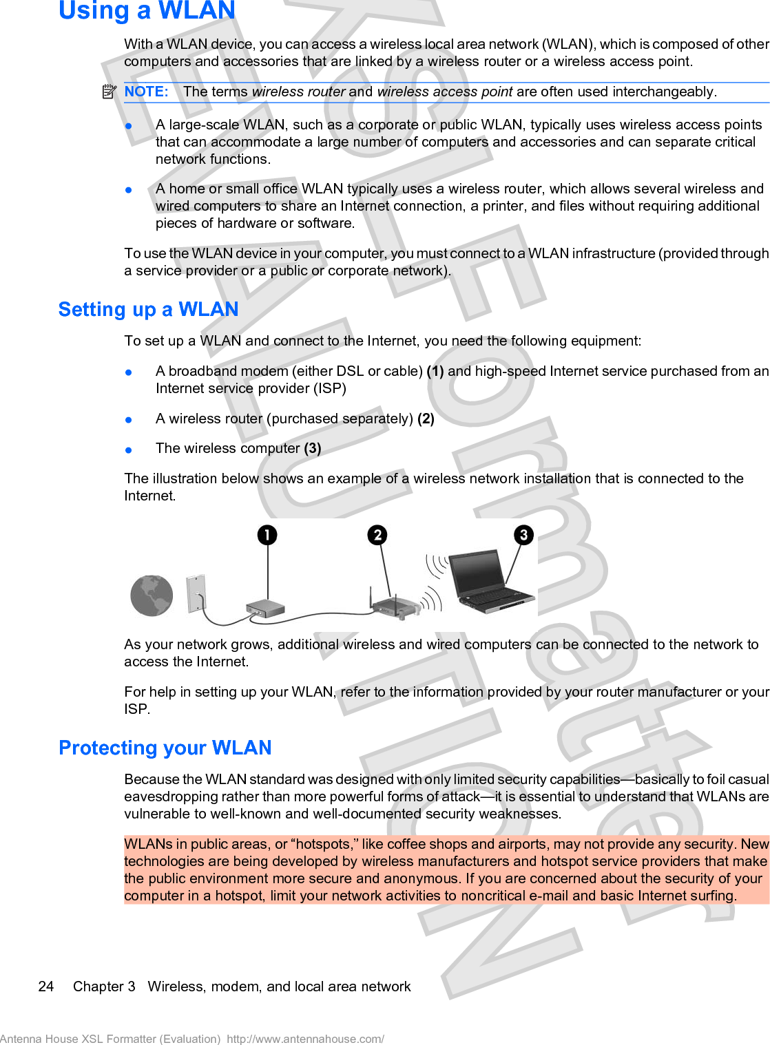 Using a WLANWith a WLAN device, you can access a wireless local area network (WLAN), which is composed of othercomputers and accessories that are linked by a wireless router or a wireless access point.NOTE: The terms wireless router and wireless access point are often used interchangeably.łA large-scale WLAN, such as a corporate or public WLAN, typically uses wireless access pointsthat can accommodate a large number of computers and accessories and can separate criticalnetwork functions.łA home or small office WLAN typically uses a wireless router, which allows several wireless andwired computers to share an Internet connection, a printer, and files without requiring additionalpieces of hardware or software.To use the WLAN device in your computer, you must connect to a WLAN infrastructure (provided througha service provider or a public or corporate network).Setting up a WLANTo set up a WLAN and connect to the Internet, you need the following equipment:łA broadband modem (either DSL or cable) (1) and high-speed Internet service purchased from anInternet service provider (ISP)łA wireless router (purchased separately) (2)łThe wireless computer (3)The illustration below shows an example of a wireless network installation that is connected to theInternet.As your network grows, additional wireless and wired computers can be connected to the network toaccess the Internet.For help in setting up your WLAN, refer to the information provided by your router manufacturer or yourISP.Protecting your WLANBecause the WLAN standard was designed with only limited security capabilities—basically to foil casualeavesdropping rather than more powerful forms of attack—it is essential to understand that WLANs arevulnerable to well-known and well-documented security weaknesses.WLANs in public areas, or “hotspots,” like coffee shops and airports, may not provide any security. Newtechnologies are being developed by wireless manufacturers and hotspot service providers that makethe public environment more secure and anonymous. If you are concerned about the security of yourcomputer in a hotspot, limit your network activities to noncritical e-mail and basic Internet surfing.24 Chapter 3   Wireless, modem, and local area networkAntenna House XSL Formatter (Evaluation)  http://www.antennahouse.com/