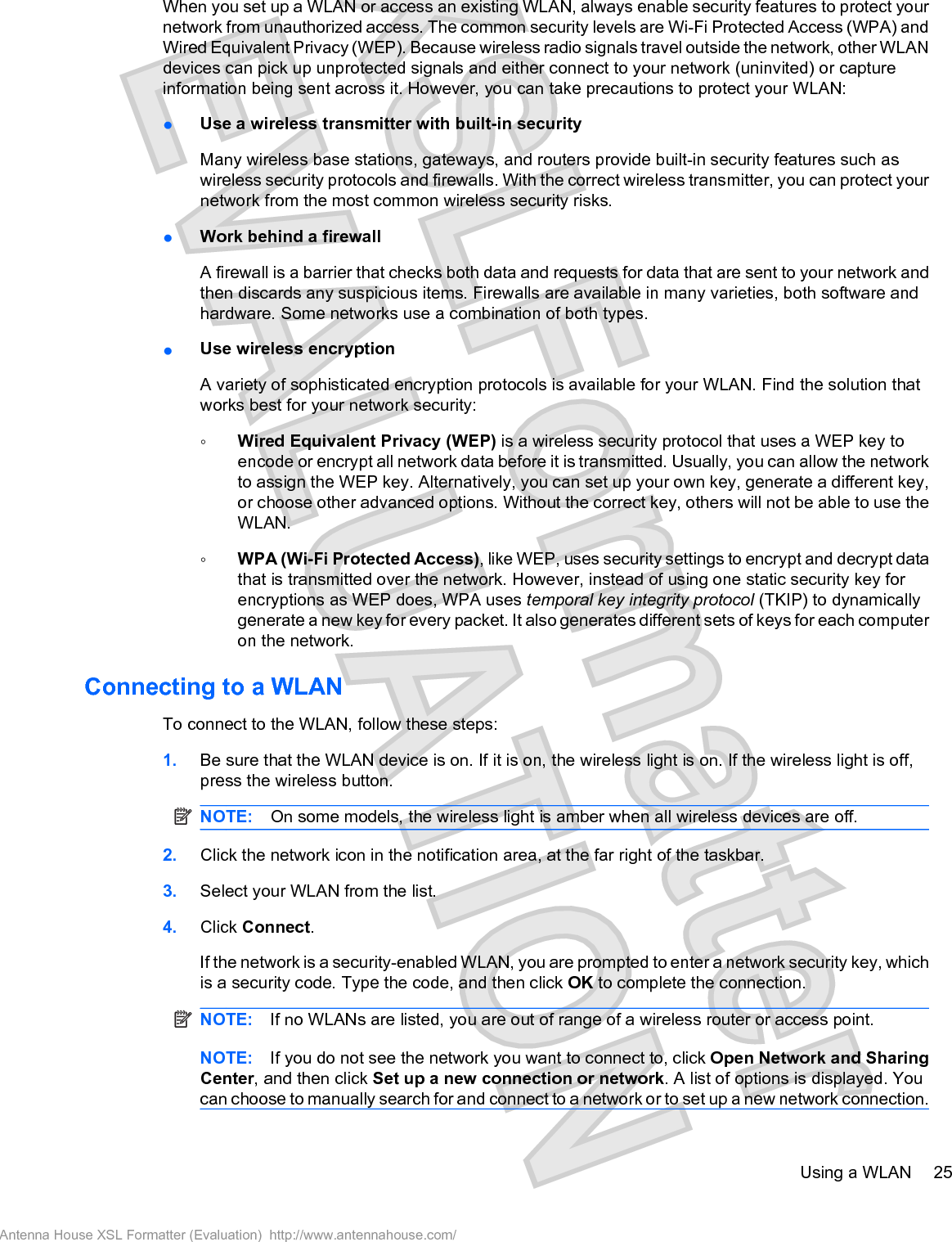 When you set up a WLAN or access an existing WLAN, always enable security features to protect yournetwork from unauthorized access. The common security levels are Wi-Fi Protected Access (WPA) andWired Equivalent Privacy (WEP). Because wireless radio signals travel outside the network, other WLANdevices can pick up unprotected signals and either connect to your network (uninvited) or captureinformation being sent across it. However, you can take precautions to protect your WLAN:łUse a wireless transmitter with built-in securityMany wireless base stations, gateways, and routers provide built-in security features such aswireless security protocols and firewalls. With the correct wireless transmitter, you can protect yournetwork from the most common wireless security risks.łWork behind a firewallA firewall is a barrier that checks both data and requests for data that are sent to your network andthen discards any suspicious items. Firewalls are available in many varieties, both software andhardware. Some networks use a combination of both types.łUse wireless encryptionA variety of sophisticated encryption protocols is available for your WLAN. Find the solution thatworks best for your network security:ŃWired Equivalent Privacy (WEP) is a wireless security protocol that uses a WEP key toencode or encrypt all network data before it is transmitted. Usually, you can allow the networkto assign the WEP key. Alternatively, you can set up your own key, generate a different key,or choose other advanced options. Without the correct key, others will not be able to use theWLAN.ŃWPA (Wi-Fi Protected Access), like WEP, uses security settings to encrypt and decrypt datathat is transmitted over the network. However, instead of using one static security key forencryptions as WEP does, WPA uses temporal key integrity protocol (TKIP) to dynamicallygenerate a new key for every packet. It also generates different sets of keys for each computeron the network.Connecting to a WLANTo connect to the WLAN, follow these steps:1. Be sure that the WLAN device is on. If it is on, the wireless light is on. If the wireless light is off,press the wireless button.NOTE: On some models, the wireless light is amber when all wireless devices are off.2. Click the network icon in the notification area, at the far right of the taskbar.3. Select your WLAN from the list.4. Click Connect.If the network is a security-enabled WLAN, you are prompted to enter a network security key, whichis a security code. Type the code, and then click OK to complete the connection.NOTE: If no WLANs are listed, you are out of range of a wireless router or access point.NOTE: If you do not see the network you want to connect to, click Open Network and SharingCenter, and then click Set up a new connection or network. A list of options is displayed. Youcan choose to manually search for and connect to a network or to set up a new network connection.Using a WLAN 25Antenna House XSL Formatter (Evaluation)  http://www.antennahouse.com/