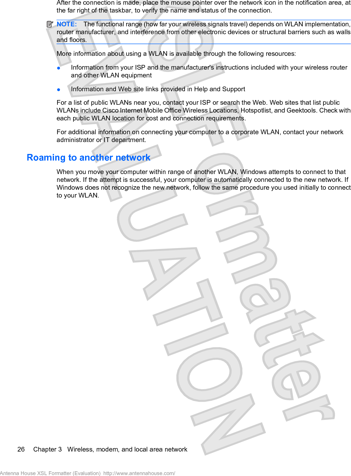 After the connection is made, place the mouse pointer over the network icon in the notification area, atthe far right of the taskbar, to verify the name and status of the connection.NOTE: The functional range (how far your wireless signals travel) depends on WLAN implementation,router manufacturer, and interference from other electronic devices or structural barriers such as wallsand floors.More information about using a WLAN is available through the following resources:łInformation from your ISP and the manufacturer&apos;s instructions included with your wireless routerand other WLAN equipmentłInformation and Web site links provided in Help and SupportFor a list of public WLANs near you, contact your ISP or search the Web. Web sites that list publicWLANs include Cisco Internet Mobile Office Wireless Locations, Hotspotlist, and Geektools. Check witheach public WLAN location for cost and connection requirements.For additional information on connecting your computer to a corporate WLAN, contact your networkadministrator or IT department.Roaming to another networkWhen you move your computer within range of another WLAN, Windows attempts to connect to thatnetwork. If the attempt is successful, your computer is automatically connected to the new network. IfWindows does not recognize the new network, follow the same procedure you used initially to connectto your WLAN.26 Chapter 3   Wireless, modem, and local area networkAntenna House XSL Formatter (Evaluation)  http://www.antennahouse.com/