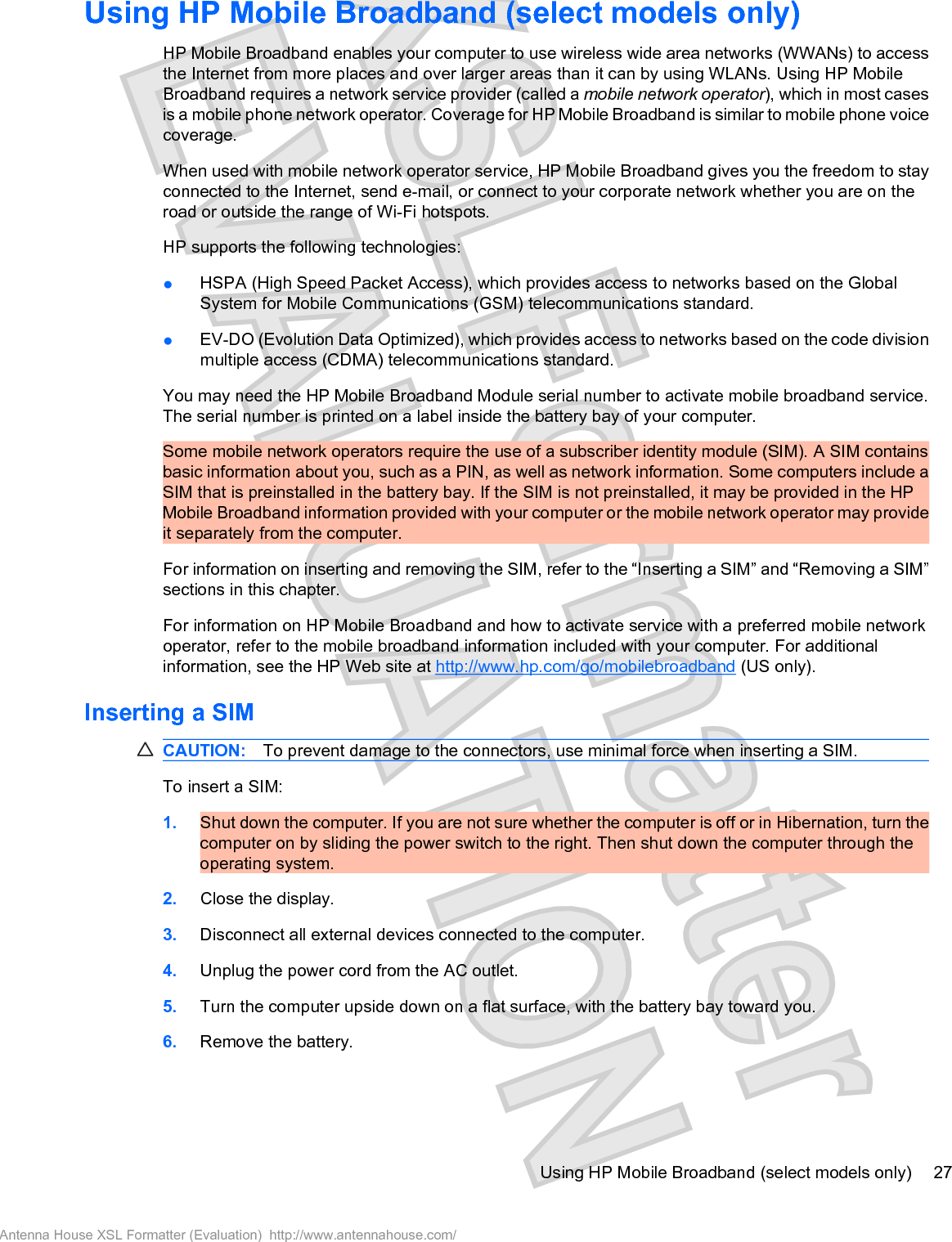 Using HP Mobile Broadband (select models only)HP Mobile Broadband enables your computer to use wireless wide area networks (WWANs) to accessthe Internet from more places and over larger areas than it can by using WLANs. Using HP MobileBroadband requires a network service provider (called a mobile network operator), which in most casesis a mobile phone network operator. Coverage for HP Mobile Broadband is similar to mobile phone voicecoverage.When used with mobile network operator service, HP Mobile Broadband gives you the freedom to stayconnected to the Internet, send e-mail, or connect to your corporate network whether you are on theroad or outside the range of Wi-Fi hotspots.HP supports the following technologies:łHSPA (High Speed Packet Access), which provides access to networks based on the GlobalSystem for Mobile Communications (GSM) telecommunications standard.łEV-DO (Evolution Data Optimized), which provides access to networks based on the code divisionmultiple access (CDMA) telecommunications standard.You may need the HP Mobile Broadband Module serial number to activate mobile broadband service.The serial number is printed on a label inside the battery bay of your computer.Some mobile network operators require the use of a subscriber identity module (SIM). A SIM containsbasic information about you, such as a PIN, as well as network information. Some computers include aSIM that is preinstalled in the battery bay. If the SIM is not preinstalled, it may be provided in the HPMobile Broadband information provided with your computer or the mobile network operator may provideit separately from the computer.For information on inserting and removing the SIM, refer to the “Inserting a SIM” and “Removing a SIM”sections in this chapter.For information on HP Mobile Broadband and how to activate service with a preferred mobile networkoperator, refer to the mobile broadband information included with your computer. For additionalinformation, see the HP Web site at http://www.hp.com/go/mobilebroadband (US only).Inserting a SIMCAUTION: To prevent damage to the connectors, use minimal force when inserting a SIM.To insert a SIM:1. Shut down the computer. If you are not sure whether the computer is off or in Hibernation, turn thecomputer on by sliding the power switch to the right. Then shut down the computer through theoperating system.2. Close the display.3. Disconnect all external devices connected to the computer.4. Unplug the power cord from the AC outlet.5. Turn the computer upside down on a flat surface, with the battery bay toward you.6. Remove the battery.Using HP Mobile Broadband (select models only) 27Antenna House XSL Formatter (Evaluation)  http://www.antennahouse.com/