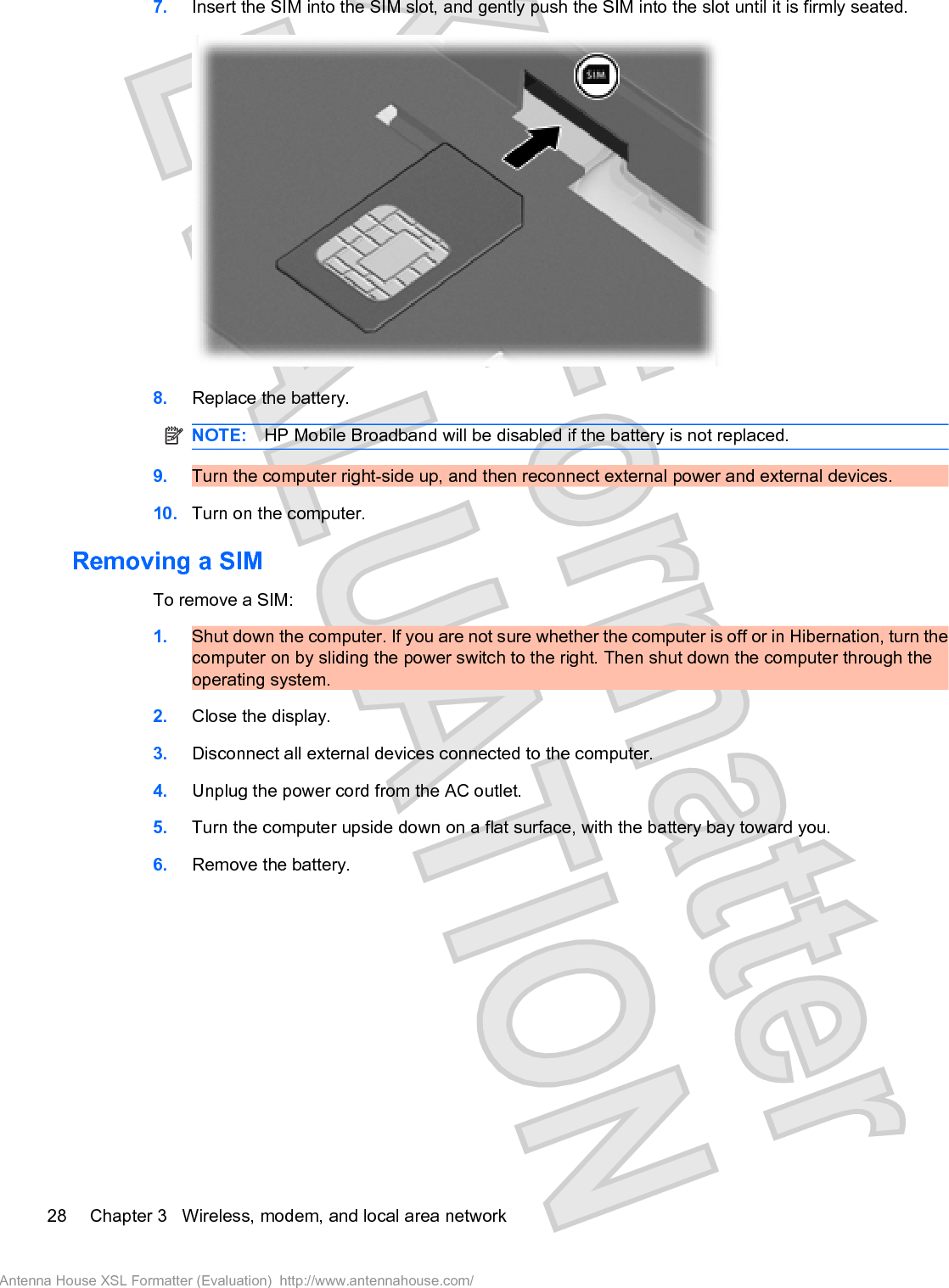 7. Insert the SIM into the SIM slot, and gently push the SIM into the slot until it is firmly seated.8. Replace the battery.NOTE: HP Mobile Broadband will be disabled if the battery is not replaced.9. Turn the computer right-side up, and then reconnect external power and external devices.10. Turn on the computer.Removing a SIMTo remove a SIM:1. Shut down the computer. If you are not sure whether the computer is off or in Hibernation, turn thecomputer on by sliding the power switch to the right. Then shut down the computer through theoperating system.2. Close the display.3. Disconnect all external devices connected to the computer.4. Unplug the power cord from the AC outlet.5. Turn the computer upside down on a flat surface, with the battery bay toward you.6. Remove the battery.28 Chapter 3   Wireless, modem, and local area networkAntenna House XSL Formatter (Evaluation)  http://www.antennahouse.com/