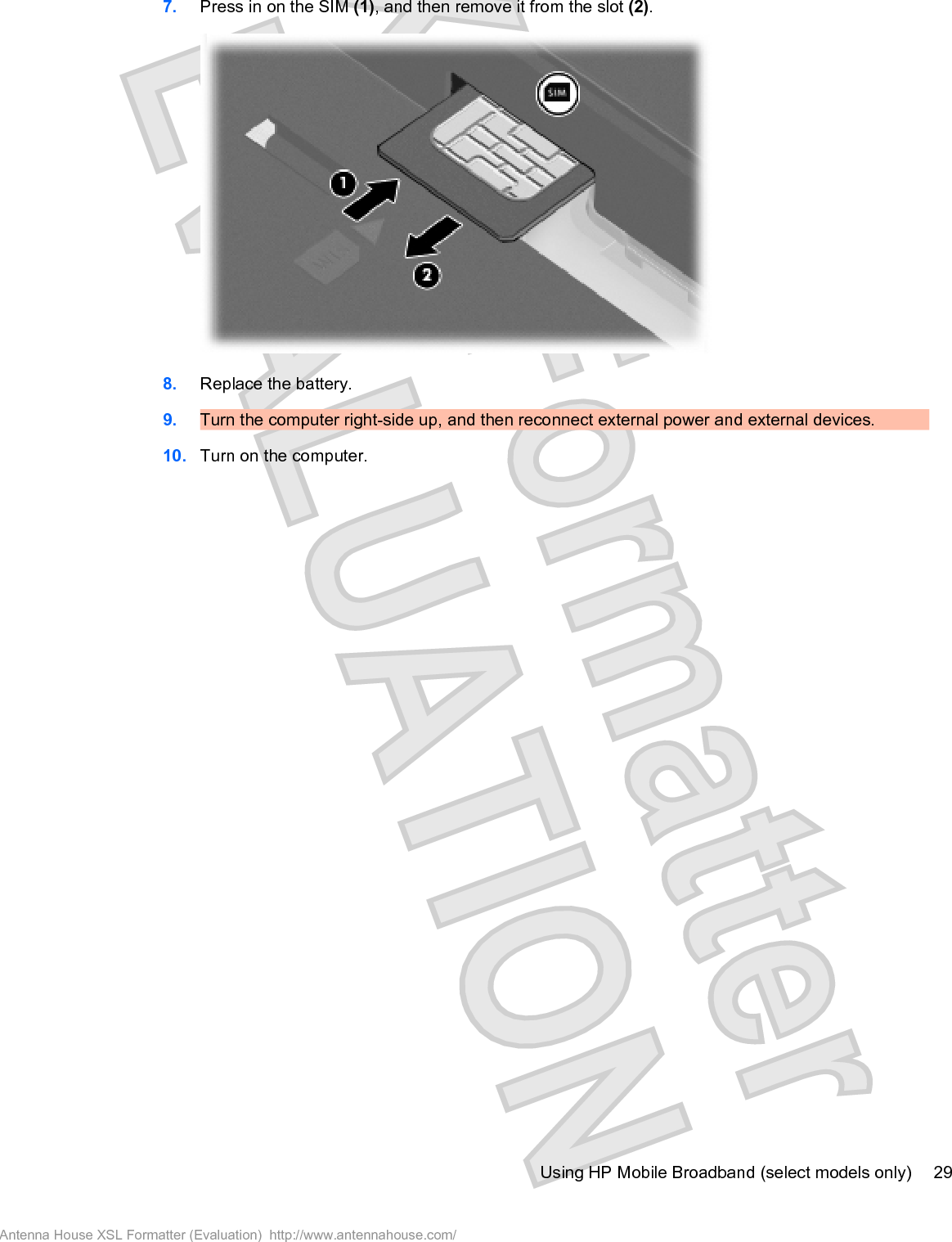 7. Press in on the SIM (1), and then remove it from the slot (2).8. Replace the battery.9. Turn the computer right-side up, and then reconnect external power and external devices.10. Turn on the computer.Using HP Mobile Broadband (select models only) 29Antenna House XSL Formatter (Evaluation)  http://www.antennahouse.com/