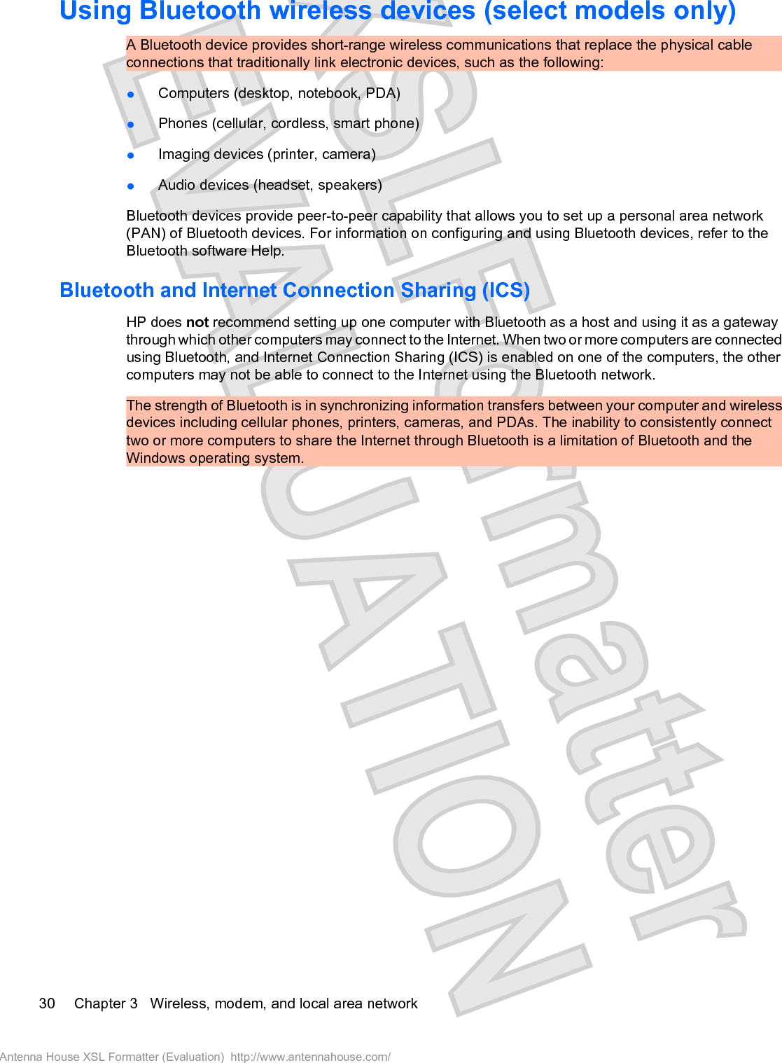 Using Bluetooth wireless devices (select models only)A Bluetooth device provides short-range wireless communications that replace the physical cableconnections that traditionally link electronic devices, such as the following:łComputers (desktop, notebook, PDA)łPhones (cellular, cordless, smart phone)łImaging devices (printer, camera)łAudio devices (headset, speakers)Bluetooth devices provide peer-to-peer capability that allows you to set up a personal area network(PAN) of Bluetooth devices. For information on configuring and using Bluetooth devices, refer to theBluetooth software Help.Bluetooth and Internet Connection Sharing (ICS)HP does not recommend setting up one computer with Bluetooth as a host and using it as a gatewaythrough which other computers may connect to the Internet. When two or more computers are connectedusing Bluetooth, and Internet Connection Sharing (ICS) is enabled on one of the computers, the othercomputers may not be able to connect to the Internet using the Bluetooth network.The strength of Bluetooth is in synchronizing information transfers between your computer and wirelessdevices including cellular phones, printers, cameras, and PDAs. The inability to consistently connecttwo or more computers to share the Internet through Bluetooth is a limitation of Bluetooth and theWindows operating system.30 Chapter 3   Wireless, modem, and local area networkAntenna House XSL Formatter (Evaluation)  http://www.antennahouse.com/