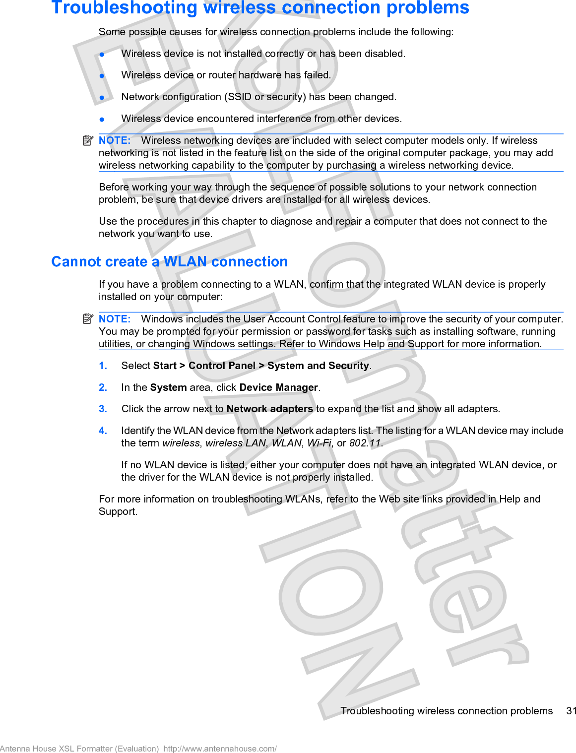 Troubleshooting wireless connection problemsSome possible causes for wireless connection problems include the following:łWireless device is not installed correctly or has been disabled.łWireless device or router hardware has failed.łNetwork configuration (SSID or security) has been changed.łWireless device encountered interference from other devices.NOTE: Wireless networking devices are included with select computer models only. If wirelessnetworking is not listed in the feature list on the side of the original computer package, you may addwireless networking capability to the computer by purchasing a wireless networking device.Before working your way through the sequence of possible solutions to your network connectionproblem, be sure that device drivers are installed for all wireless devices.Use the procedures in this chapter to diagnose and repair a computer that does not connect to thenetwork you want to use.Cannot create a WLAN connectionIf you have a problem connecting to a WLAN, confirm that the integrated WLAN device is properlyinstalled on your computer:NOTE: Windows includes the User Account Control feature to improve the security of your computer.You may be prompted for your permission or password for tasks such as installing software, runningutilities, or changing Windows settings. Refer to Windows Help and Support for more information.1. Select Start &gt; Control Panel &gt; System and Security.2. In the System area, click Device Manager.3. Click the arrow next to Network adapters to expand the list and show all adapters.4. Identify the WLAN device from the Network adapters list. The listing for a WLAN device may includethe term wireless,wireless LAN,WLAN,Wi-Fi, or 802.11.If no WLAN device is listed, either your computer does not have an integrated WLAN device, orthe driver for the WLAN device is not properly installed.For more information on troubleshooting WLANs, refer to the Web site links provided in Help andSupport.Troubleshooting wireless connection problems 31Antenna House XSL Formatter (Evaluation)  http://www.antennahouse.com/