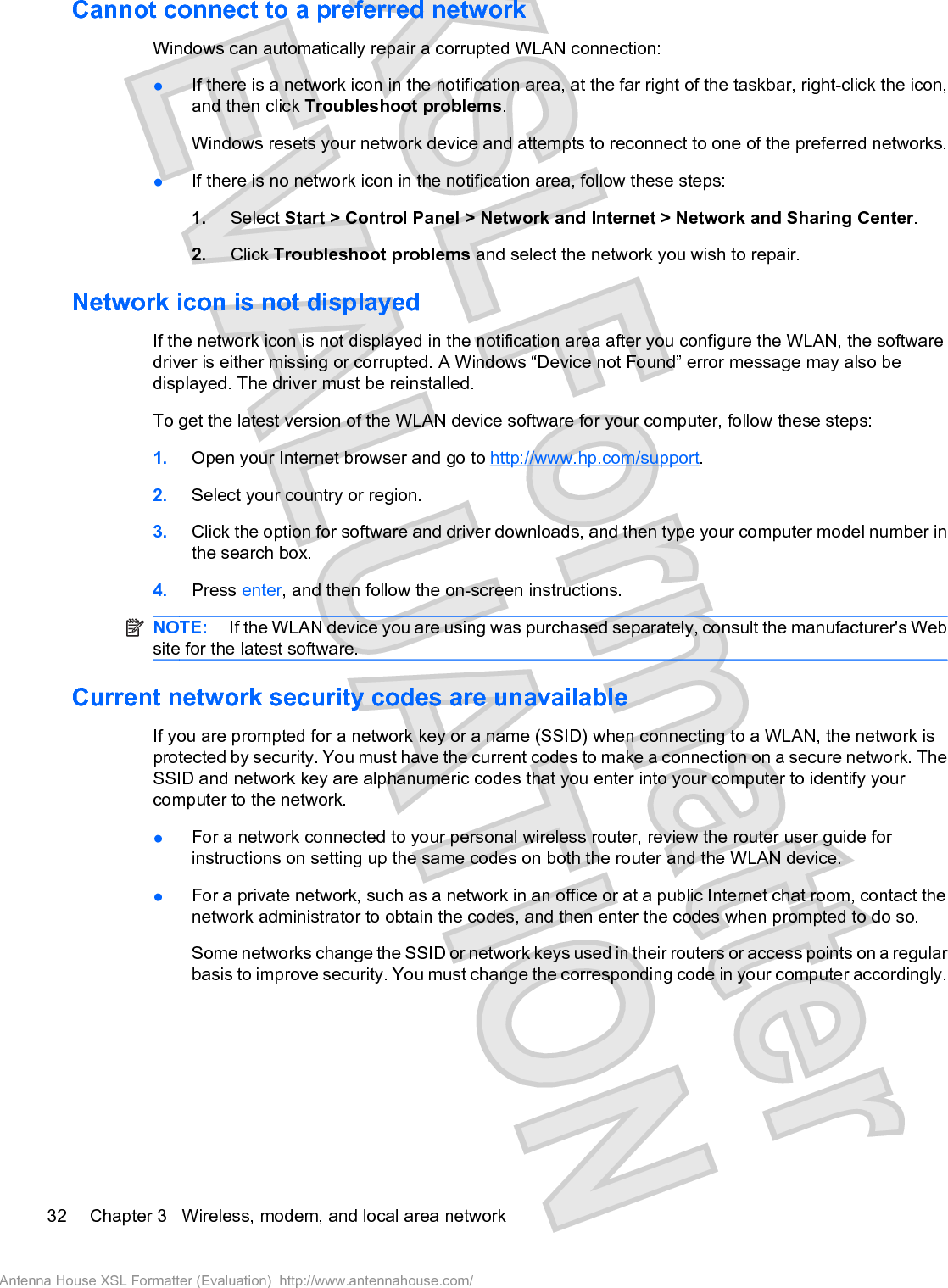 Cannot connect to a preferred networkWindows can automatically repair a corrupted WLAN connection:łIf there is a network icon in the notification area, at the far right of the taskbar, right-click the icon,and then click Troubleshoot problems.Windows resets your network device and attempts to reconnect to one of the preferred networks.łIf there is no network icon in the notification area, follow these steps:1. Select Start &gt; Control Panel &gt; Network and Internet &gt; Network and Sharing Center.2. Click Troubleshoot problems and select the network you wish to repair.Network icon is not displayedIf the network icon is not displayed in the notification area after you configure the WLAN, the softwaredriver is either missing or corrupted. A Windows “Device not Found” error message may also bedisplayed. The driver must be reinstalled.To get the latest version of the WLAN device software for your computer, follow these steps:1. Open your Internet browser and go to http://www.hp.com/support.2. Select your country or region.3. Click the option for software and driver downloads, and then type your computer model number inthe search box.4. Press enter, and then follow the on-screen instructions.NOTE:  If the WLAN device you are using was purchased separately, consult the manufacturer&apos;s Website for the latest software.Current network security codes are unavailableIf you are prompted for a network key or a name (SSID) when connecting to a WLAN, the network isprotected by security. You must have the current codes to make a connection on a secure network. TheSSID and network key are alphanumeric codes that you enter into your computer to identify yourcomputer to the network.łFor a network connected to your personal wireless router, review the router user guide forinstructions on setting up the same codes on both the router and the WLAN device.łFor a private network, such as a network in an office or at a public Internet chat room, contact thenetwork administrator to obtain the codes, and then enter the codes when prompted to do so.Some networks change the SSID or network keys used in their routers or access points on a regularbasis to improve security. You must change the corresponding code in your computer accordingly.32 Chapter 3   Wireless, modem, and local area networkAntenna House XSL Formatter (Evaluation)  http://www.antennahouse.com/