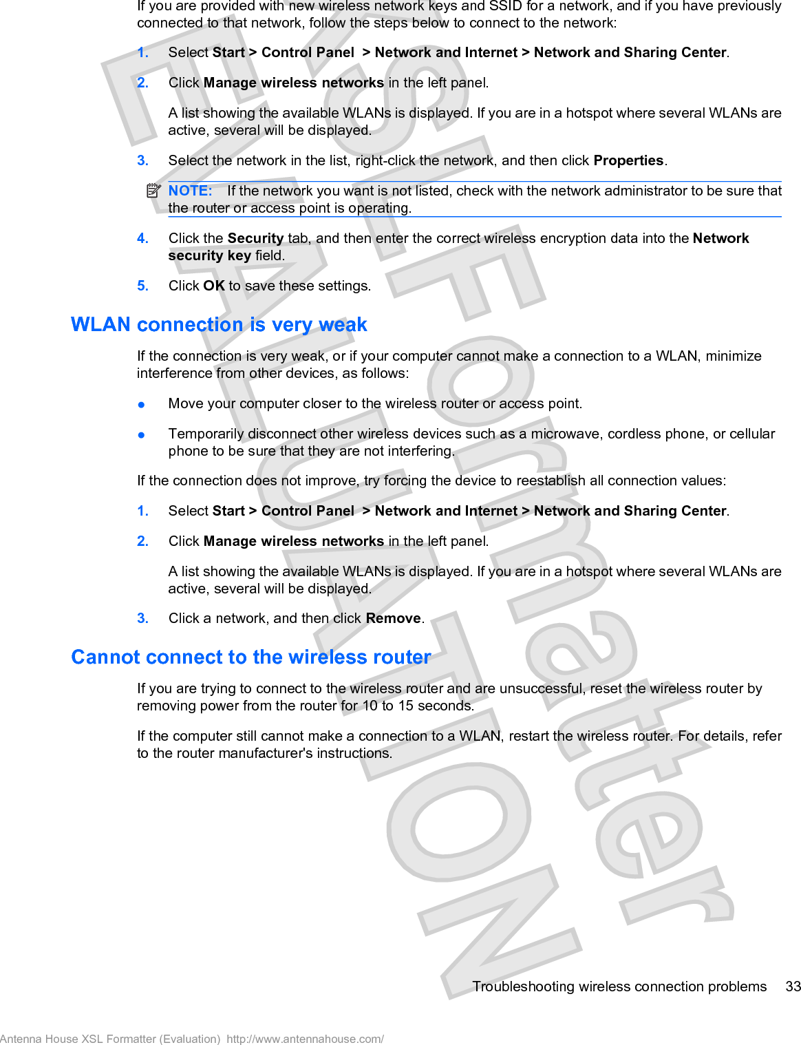 If you are provided with new wireless network keys and SSID for a network, and if you have previouslyconnected to that network, follow the steps below to connect to the network:1. Select Start &gt; Control Panel &gt; Network and Internet &gt; Network and Sharing Center.2. Click Manage wireless networks in the left panel.A list showing the available WLANs is displayed. If you are in a hotspot where several WLANs areactive, several will be displayed.3. Select the network in the list, right-click the network, and then click Properties.NOTE: If the network you want is not listed, check with the network administrator to be sure thatthe router or access point is operating.4. Click the Security tab, and then enter the correct wireless encryption data into the Networksecurity key field.5. Click OK to save these settings.WLAN connection is very weakIf the connection is very weak, or if your computer cannot make a connection to a WLAN, minimizeinterference from other devices, as follows:łMove your computer closer to the wireless router or access point.łTemporarily disconnect other wireless devices such as a microwave, cordless phone, or cellularphone to be sure that they are not interfering.If the connection does not improve, try forcing the device to reestablish all connection values:1. Select Start &gt; Control Panel &gt; Network and Internet &gt; Network and Sharing Center.2. Click Manage wireless networks in the left panel.A list showing the available WLANs is displayed. If you are in a hotspot where several WLANs areactive, several will be displayed.3. Click a network, and then click Remove.Cannot connect to the wireless routerIf you are trying to connect to the wireless router and are unsuccessful, reset the wireless router byremoving power from the router for 10 to 15 seconds.If the computer still cannot make a connection to a WLAN, restart the wireless router. For details, referto the router manufacturer&apos;s instructions.Troubleshooting wireless connection problems 33Antenna House XSL Formatter (Evaluation)  http://www.antennahouse.com/