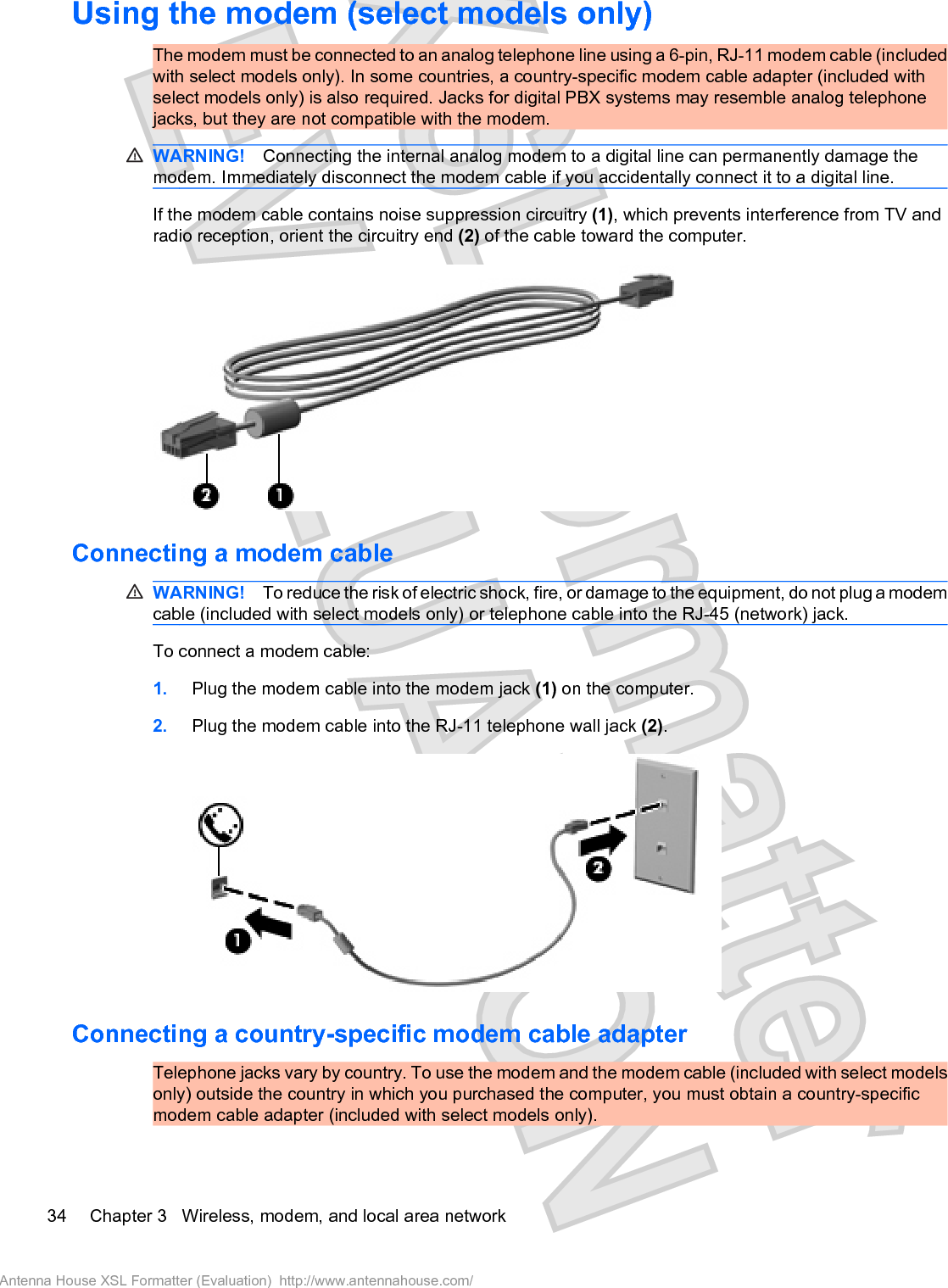 Using the modem (select models only)The modem must be connected to an analog telephone line using a 6-pin, RJ-11 modem cable (includedwith select models only). In some countries, a country-specific modem cable adapter (included withselect models only) is also required. Jacks for digital PBX systems may resemble analog telephonejacks, but they are not compatible with the modem.WARNING! Connecting the internal analog modem to a digital line can permanently damage themodem. Immediately disconnect the modem cable if you accidentally connect it to a digital line.If the modem cable contains noise suppression circuitry (1), which prevents interference from TV andradio reception, orient the circuitry end (2) of the cable toward the computer.Connecting a modem cableWARNING! To reduce the risk of electric shock, fire, or damage to the equipment, do not plug a modemcable (included with select models only) or telephone cable into the RJ-45 (network) jack.To connect a modem cable:1. Plug the modem cable into the modem jack (1) on the computer.2. Plug the modem cable into the RJ-11 telephone wall jack (2).Connecting a country-specific modem cable adapterTelephone jacks vary by country. To use the modem and the modem cable (included with select modelsonly) outside the country in which you purchased the computer, you must obtain a country-specificmodem cable adapter (included with select models only).34 Chapter 3   Wireless, modem, and local area networkAntenna House XSL Formatter (Evaluation)  http://www.antennahouse.com/