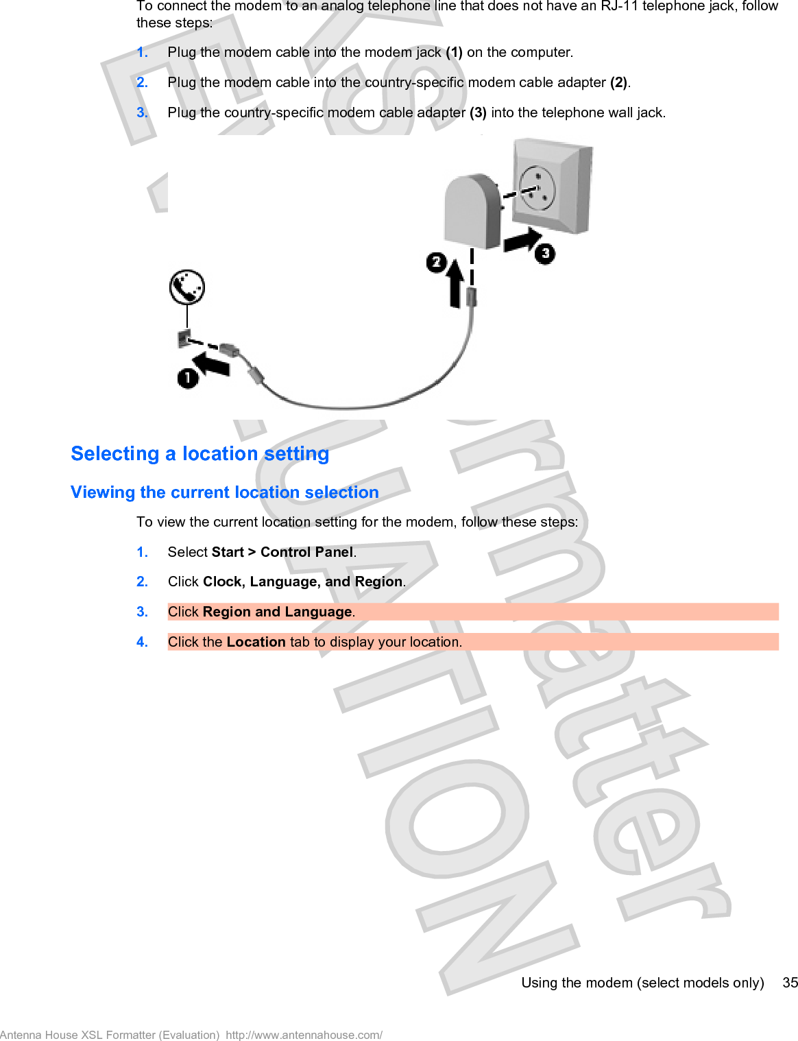 To connect the modem to an analog telephone line that does not have an RJ-11 telephone jack, followthese steps:1. Plug the modem cable into the modem jack (1) on the computer.2. Plug the modem cable into the country-specific modem cable adapter (2).3. Plug the country-specific modem cable adapter (3) into the telephone wall jack.Selecting a location settingViewing the current location selectionTo view the current location setting for the modem, follow these steps:1. Select Start &gt; Control Panel.2. Click Clock, Language, and Region.3. Click Region and Language.4. Click the Location tab to display your location.Using the modem (select models only) 35Antenna House XSL Formatter (Evaluation)  http://www.antennahouse.com/