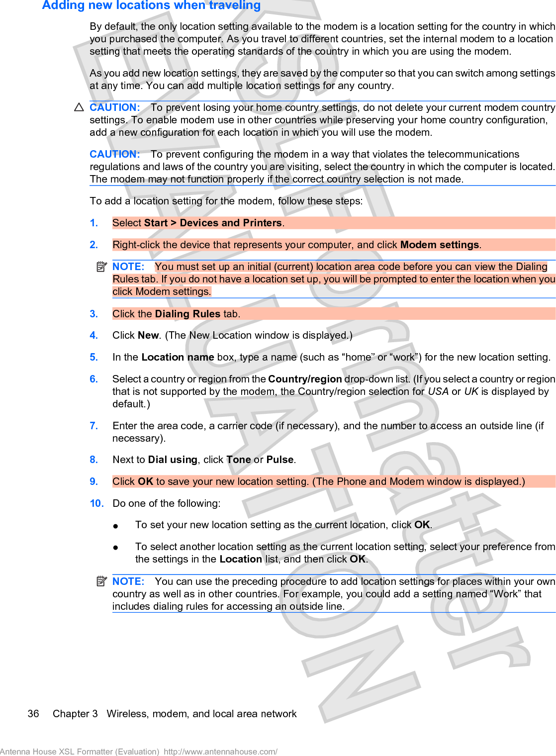 Adding new locations when travelingBy default, the only location setting available to the modem is a location setting for the country in whichyou purchased the computer. As you travel to different countries, set the internal modem to a locationsetting that meets the operating standards of the country in which you are using the modem.As you add new location settings, they are saved by the computer so that you can switch among settingsat any time. You can add multiple location settings for any country.CAUTION: To prevent losing your home country settings, do not delete your current modem countrysettings. To enable modem use in other countries while preserving your home country configuration,add a new configuration for each location in which you will use the modem.CAUTION: To prevent configuring the modem in a way that violates the telecommunicationsregulations and laws of the country you are visiting, select the country in which the computer is located.The modem may not function properly if the correct country selection is not made.To add a location setting for the modem, follow these steps:1. Select Start &gt; Devices and Printers.2. Right-click the device that represents your computer, and click Modem settings.NOTE: You must set up an initial (current) location area code before you can view the DialingRules tab. If you do not have a location set up, you will be prompted to enter the location when youclick Modem settings.3. Click the Dialing Rules tab.4. Click New. (The New Location window is displayed.)5. In the Location name box, type a name (such as “home” or “work”) for the new location setting.6. Select a country or region from the Country/region drop-down list. (If you select a country or regionthat is not supported by the modem, the Country/region selection for USA or UK is displayed bydefault.)7. Enter the area code, a carrier code (if necessary), and the number to access an outside line (ifnecessary).8. Next to Dial using, click Tone or Pulse.9. Click OK to save your new location setting. (The Phone and Modem window is displayed.)10. Do one of the following:łTo set your new location setting as the current location, click OK.łTo select another location setting as the current location setting, select your preference fromthe settings in the Location list, and then click OK.NOTE: You can use the preceding procedure to add location settings for places within your owncountry as well as in other countries. For example, you could add a setting named “Work” thatincludes dialing rules for accessing an outside line.36 Chapter 3   Wireless, modem, and local area networkAntenna House XSL Formatter (Evaluation)  http://www.antennahouse.com/