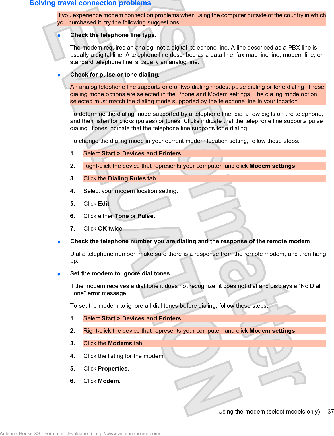 Solving travel connection problemsIf you experience modem connection problems when using the computer outside of the country in whichyou purchased it, try the following suggestions:łCheck the telephone line type.The modem requires an analog, not a digital, telephone line. A line described as a PBX line isusually a digital line. A telephone line described as a data line, fax machine line, modem line, orstandard telephone line is usually an analog line.łCheck for pulse or tone dialing.An analog telephone line supports one of two dialing modes: pulse dialing or tone dialing. Thesedialing mode options are selected in the Phone and Modem settings. The dialing mode optionselected must match the dialing mode supported by the telephone line in your location.To determine the dialing mode supported by a telephone line, dial a few digits on the telephone,and then listen for clicks (pulses) or tones. Clicks indicate that the telephone line supports pulsedialing. Tones indicate that the telephone line supports tone dialing.To change the dialing mode in your current modem location setting, follow these steps:1. Select Start &gt; Devices and Printers.2. Right-click the device that represents your computer, and click Modem settings.3. Click the Dialing Rules tab.4. Select your modem location setting.5. Click Edit.6. Click either Tone or Pulse.7. Click OK twice.łCheck the telephone number you are dialing and the response of the remote modem.Dial a telephone number, make sure there is a response from the remote modem, and then hangup.łSet the modem to ignore dial tones.If the modem receives a dial tone it does not recognize, it does not dial and displays a “No DialTone” error message.To set the modem to ignore all dial tones before dialing, follow these steps:1. Select Start &gt; Devices and Printers.2. Right-click the device that represents your computer, and click Modem settings.3. Click the Modems tab.4. Click the listing for the modem.5. Click Properties.6. Click Modem.Using the modem (select models only) 37Antenna House XSL Formatter (Evaluation)  http://www.antennahouse.com/