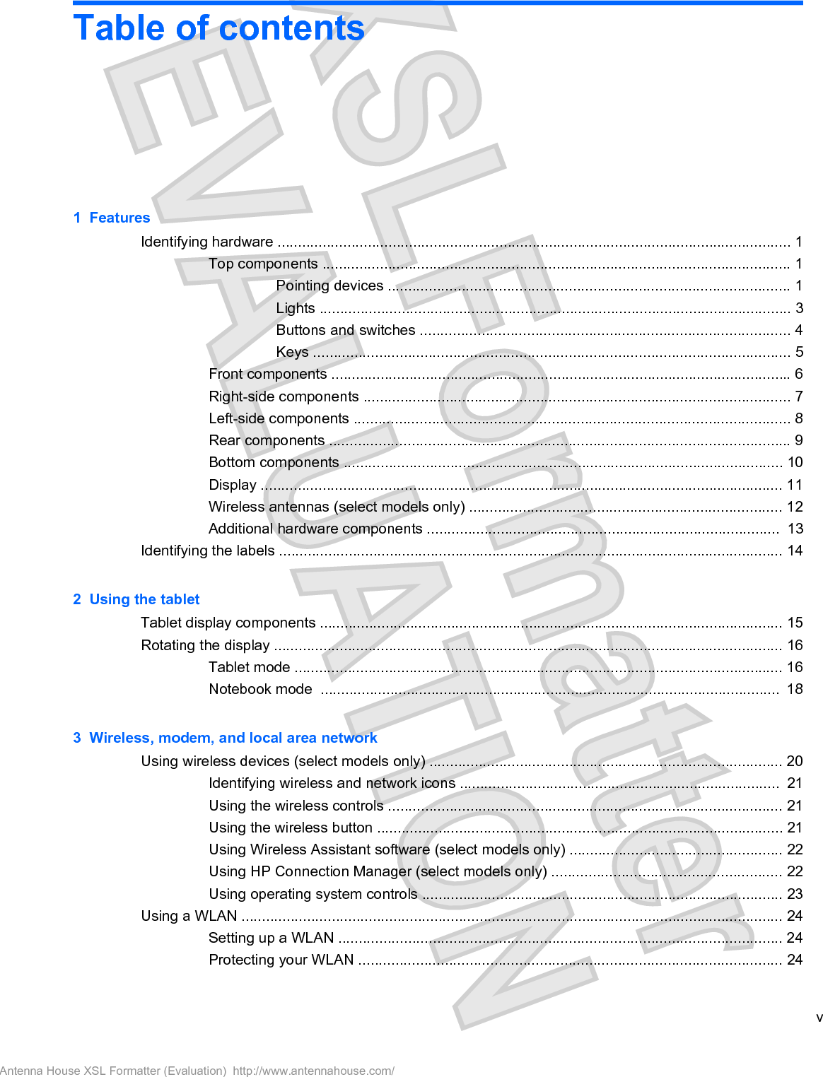 Table of contents1  FeaturesIdentifying hardware ............................................................................................................................. 1Top components .................................................................................................................. 1Pointing devices .................................................................................................. 1Lights ................................................................................................................... 3Buttons and switches .......................................................................................... 4Keys .................................................................................................................... 5Front components ................................................................................................................ 6Right-side components ........................................................................................................ 7Left-side components .......................................................................................................... 8Rear components ................................................................................................................ 9Bottom components ........................................................................................................... 10Display ............................................................................................................................... 11Wireless antennas (select models only) ............................................................................ 12Additional hardware components ......................................................................................  13Identifying the labels ........................................................................................................................... 142  Using the tabletTablet display components ................................................................................................................. 15Rotating the display ............................................................................................................................ 16Tablet mode ....................................................................................................................... 16Notebook mode  ................................................................................................................  183  Wireless, modem, and local area networkUsing wireless devices (select models only) ...................................................................................... 20Identifying wireless and network icons ..............................................................................  21Using the wireless controls ................................................................................................ 21Using the wireless button ................................................................................................... 21Using Wireless Assistant software (select models only) .................................................... 22Using HP Connection Manager (select models only) ........................................................ 22Using operating system controls ........................................................................................ 23Using a WLAN .................................................................................................................................... 24Setting up a WLAN ............................................................................................................ 24Protecting your WLAN ....................................................................................................... 24vAntenna House XSL Formatter (Evaluation)  http://www.antennahouse.com/