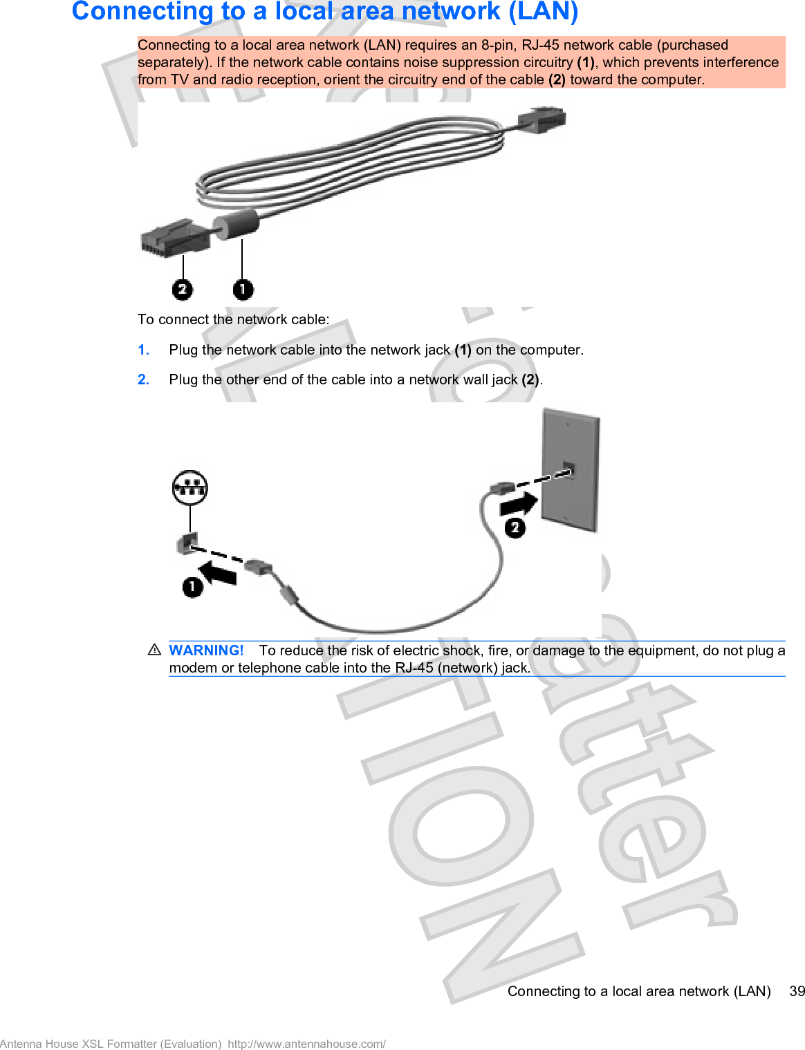 Connecting to a local area network (LAN)Connecting to a local area network (LAN) requires an 8-pin, RJ-45 network cable (purchasedseparately). If the network cable contains noise suppression circuitry (1), which prevents interferencefrom TV and radio reception, orient the circuitry end of the cable (2) toward the computer.To connect the network cable:1. Plug the network cable into the network jack (1) on the computer.2. Plug the other end of the cable into a network wall jack (2).WARNING! To reduce the risk of electric shock, fire, or damage to the equipment, do not plug amodem or telephone cable into the RJ-45 (network) jack.Connecting to a local area network (LAN) 39Antenna House XSL Formatter (Evaluation)  http://www.antennahouse.com/