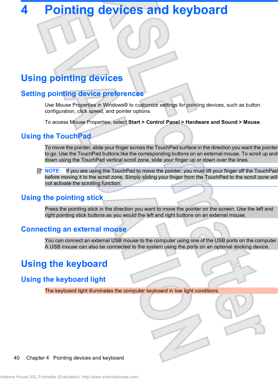 4 Pointing devices and keyboardUsing pointing devicesSetting pointing device preferencesUse Mouse Properties in Windows® to customize settings for pointing devices, such as buttonconfiguration, click speed, and pointer options.To access Mouse Properties, select Start &gt; Control Panel &gt; Hardware and Sound &gt; Mouse.Using the TouchPadTo move the pointer, slide your finger across the TouchPad surface in the direction you want the pointerto go. Use the TouchPad buttons like the corresponding buttons on an external mouse. To scroll up anddown using the TouchPad vertical scroll zone, slide your finger up or down over the lines.NOTE: If you are using the TouchPad to move the pointer, you must lift your finger off the TouchPadbefore moving it to the scroll zone. Simply sliding your finger from the TouchPad to the scroll zone willnot activate the scrolling function.Using the pointing stickPress the pointing stick in the direction you want to move the pointer on the screen. Use the left andright pointing stick buttons as you would the left and right buttons on an external mouse.Connecting an external mouseYou can connect an external USB mouse to the computer using one of the USB ports on the computer.A USB mouse can also be connected to the system using the ports on an optional docking device.Using the keyboardUsing the keyboard lightThe keyboard light illuminates the computer keyboard in low light conditions.40 Chapter 4   Pointing devices and keyboardAntenna House XSL Formatter (Evaluation)  http://www.antennahouse.com/