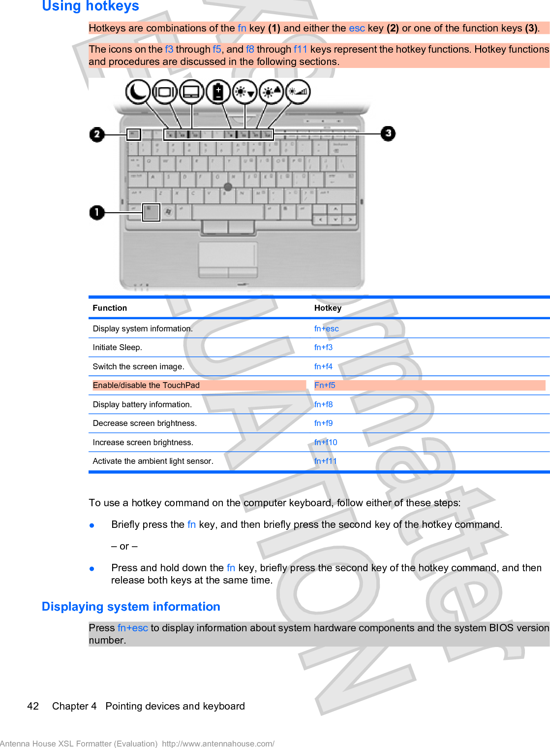 Using hotkeysHotkeys are combinations of the fn key (1) and either the esc key (2) or one of the function keys (3).The icons on the f3 through f5, and f8 through f11 keys represent the hotkey functions. Hotkey functionsand procedures are discussed in the following sections.Function HotkeyDisplay system information. fn+escInitiate Sleep. fn+f3Switch the screen image. fn+f4Enable/disable the TouchPad  Fn+f5Display battery information. fn+f8Decrease screen brightness. fn+f9Increase screen brightness. fn+f10Activate the ambient light sensor. fn+f11To use a hotkey command on the computer keyboard, follow either of these steps:łBriefly press the fn key, and then briefly press the second key of the hotkey command.– or –łPress and hold down the fn key, briefly press the second key of the hotkey command, and thenrelease both keys at the same time.Displaying system informationPress fn+esc to display information about system hardware components and the system BIOS versionnumber.42 Chapter 4   Pointing devices and keyboardAntenna House XSL Formatter (Evaluation)  http://www.antennahouse.com/