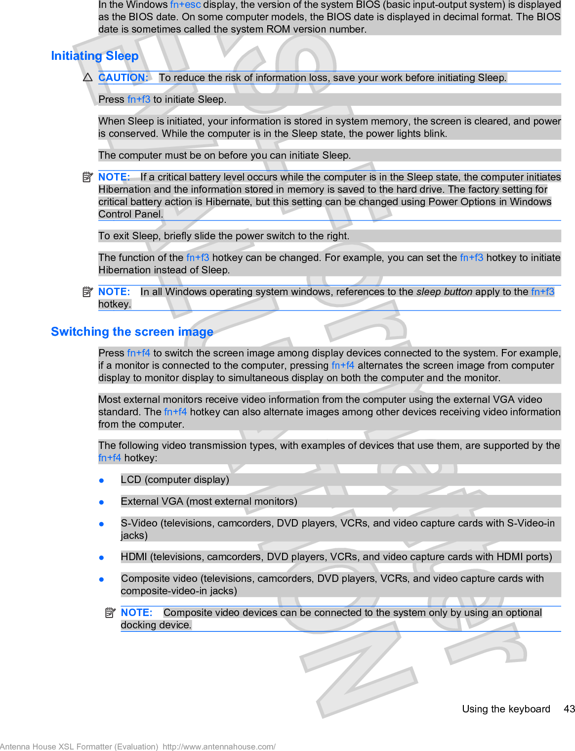 In the Windows fn+esc display, the version of the system BIOS (basic input-output system) is displayedas the BIOS date. On some computer models, the BIOS date is displayed in decimal format. The BIOSdate is sometimes called the system ROM version number.Initiating SleepCAUTION: To reduce the risk of information loss, save your work before initiating Sleep.Press fn+f3 to initiate Sleep.When Sleep is initiated, your information is stored in system memory, the screen is cleared, and poweris conserved. While the computer is in the Sleep state, the power lights blink.The computer must be on before you can initiate Sleep.NOTE: If a critical battery level occurs while the computer is in the Sleep state, the computer initiatesHibernation and the information stored in memory is saved to the hard drive. The factory setting forcritical battery action is Hibernate, but this setting can be changed using Power Options in WindowsControl Panel.To exit Sleep, briefly slide the power switch to the right.The function of the fn+f3 hotkey can be changed. For example, you can set the fn+f3 hotkey to initiateHibernation instead of Sleep.NOTE: In all Windows operating system windows, references to the sleep button apply to the fn+f3hotkey.Switching the screen imagePress fn+f4 to switch the screen image among display devices connected to the system. For example,if a monitor is connected to the computer, pressing fn+f4 alternates the screen image from computerdisplay to monitor display to simultaneous display on both the computer and the monitor.Most external monitors receive video information from the computer using the external VGA videostandard. The fn+f4 hotkey can also alternate images among other devices receiving video informationfrom the computer.The following video transmission types, with examples of devices that use them, are supported by thefn+f4 hotkey:łLCD (computer display)łExternal VGA (most external monitors)łS-Video (televisions, camcorders, DVD players, VCRs, and video capture cards with S-Video-injacks)łHDMI (televisions, camcorders, DVD players, VCRs, and video capture cards with HDMI ports)łComposite video (televisions, camcorders, DVD players, VCRs, and video capture cards withcomposite-video-in jacks)NOTE: Composite video devices can be connected to the system only by using an optionaldocking device.Using the keyboard 43Antenna House XSL Formatter (Evaluation)  http://www.antennahouse.com/