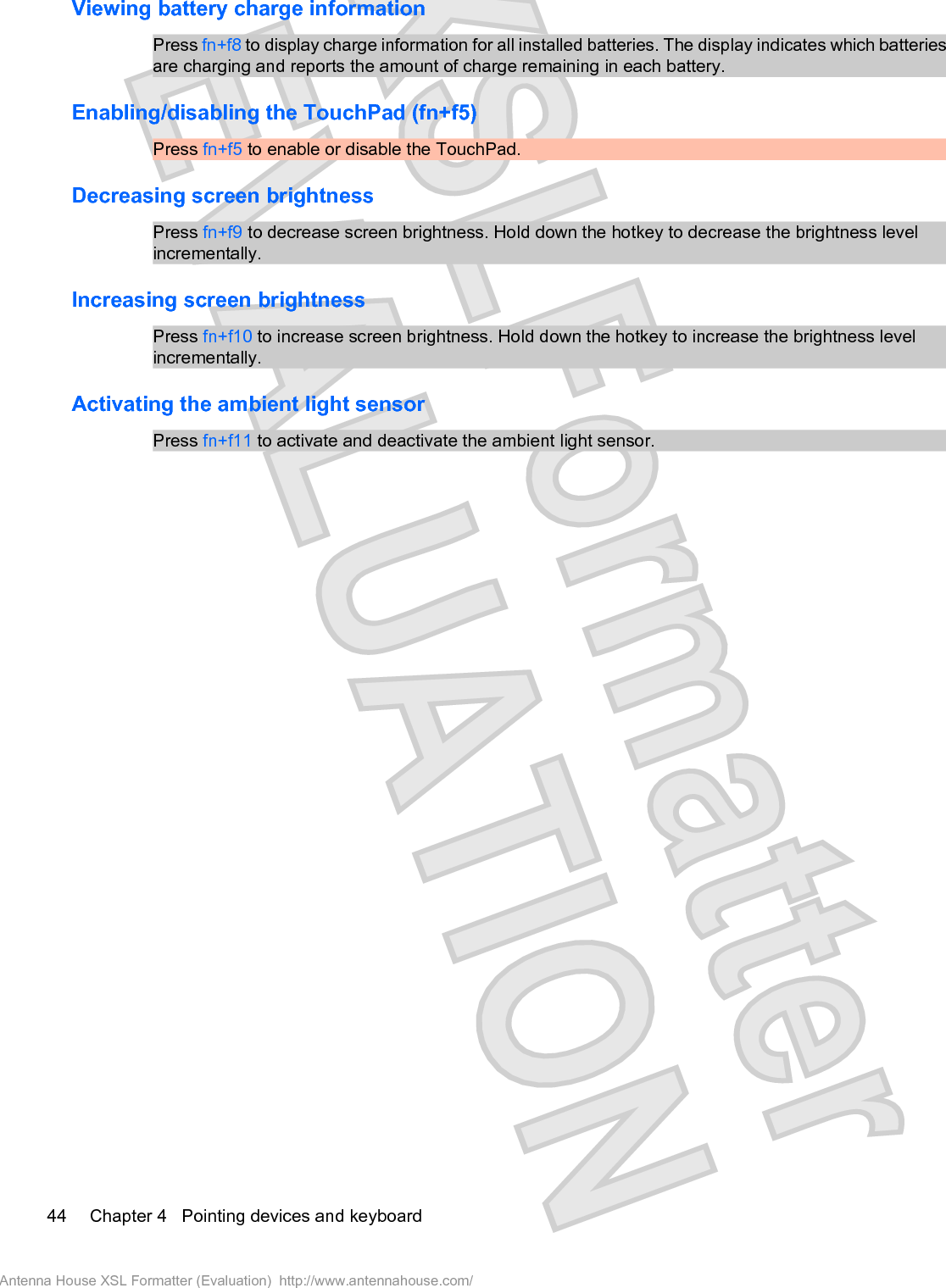 Viewing battery charge informationPress fn+f8 to display charge information for all installed batteries. The display indicates which batteriesare charging and reports the amount of charge remaining in each battery.Enabling/disabling the TouchPad (fn+f5)Press fn+f5 to enable or disable the TouchPad.Decreasing screen brightnessPress fn+f9 to decrease screen brightness. Hold down the hotkey to decrease the brightness levelincrementally.Increasing screen brightnessPress fn+f10 to increase screen brightness. Hold down the hotkey to increase the brightness levelincrementally.Activating the ambient light sensor Press fn+f11 to activate and deactivate the ambient light sensor.44 Chapter 4   Pointing devices and keyboardAntenna House XSL Formatter (Evaluation)  http://www.antennahouse.com/