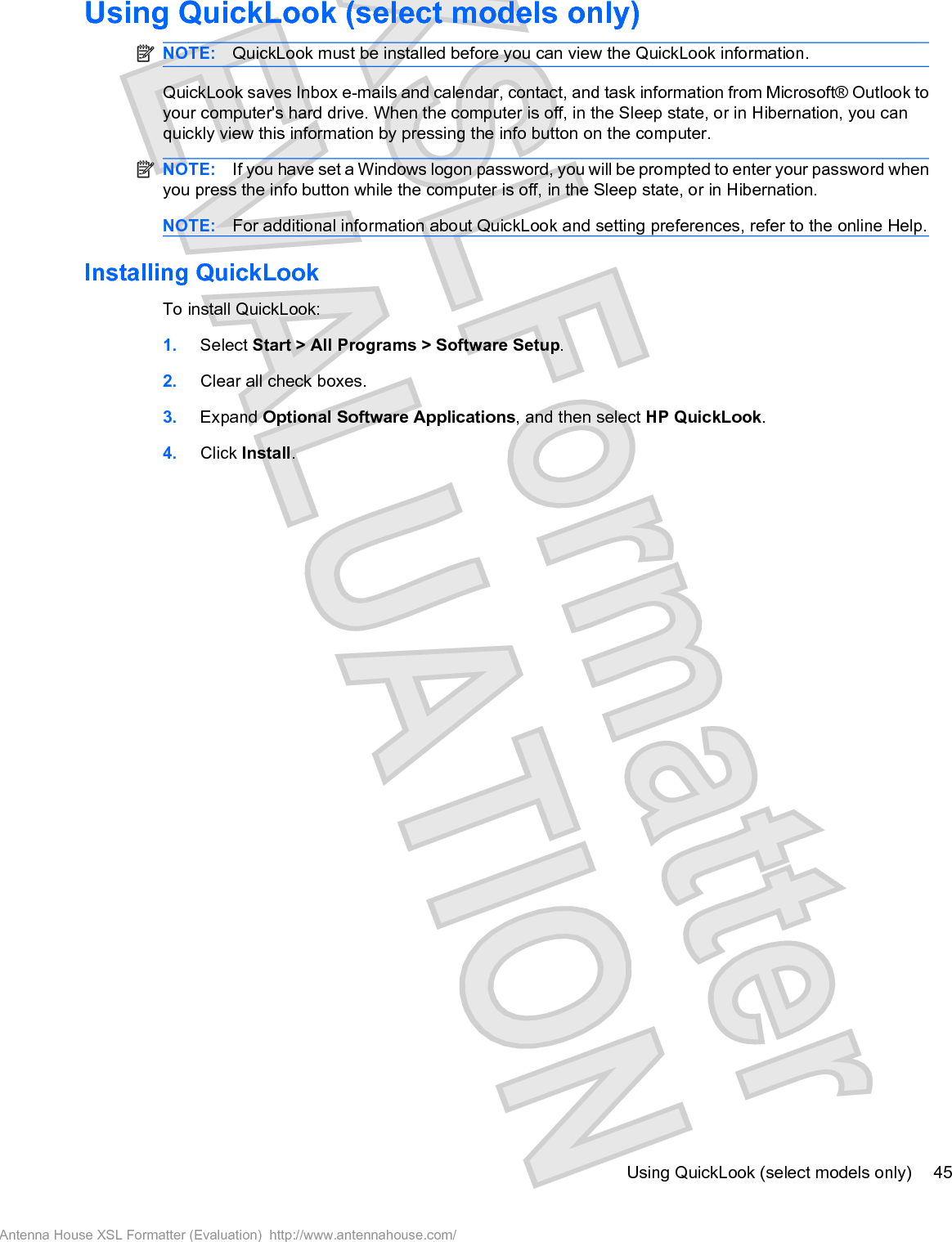 Using QuickLook (select models only)NOTE: QuickLook must be installed before you can view the QuickLook information.QuickLook saves Inbox e-mails and calendar, contact, and task information from Microsoft® Outlook toyour computer&apos;s hard drive. When the computer is off, in the Sleep state, or in Hibernation, you canquickly view this information by pressing the info button on the computer.NOTE: If you have set a Windows logon password, you will be prompted to enter your password whenyou press the info button while the computer is off, in the Sleep state, or in Hibernation.NOTE: For additional information about QuickLook and setting preferences, refer to the online Help.Installing QuickLookTo install QuickLook:1. Select Start &gt; All Programs &gt; Software Setup.2. Clear all check boxes.3. Expand Optional Software Applications, and then select HP QuickLook.4. Click Install.Using QuickLook (select models only) 45Antenna House XSL Formatter (Evaluation)  http://www.antennahouse.com/