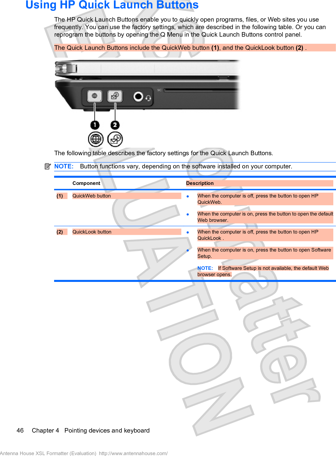 Using HP Quick Launch ButtonsThe HP Quick Launch Buttons enable you to quickly open programs, files, or Web sites you usefrequently. You can use the factory settings, which are described in the following table. Or you canreprogram the buttons by opening the Q Menu in the Quick Launch Buttons control panel.The Quick Launch Buttons include the QuickWeb button (1), and the QuickLook button (2) .The following table describes the factory settings for the Quick Launch Buttons.NOTE: Button functions vary, depending on the software installed on your computer.Component Description(1) QuickWeb button łWhen the computer is off, press the button to open HPQuickWeb.łWhen the computer is on, press the button to open the defaultWeb browser.(2) QuickLook button łWhen the computer is off, press the button to open HPQuickLook .łWhen the computer is on, press the button to open SoftwareSetup.NOTE: If Software Setup is not available, the default Webbrowser opens.46 Chapter 4   Pointing devices and keyboardAntenna House XSL Formatter (Evaluation)  http://www.antennahouse.com/