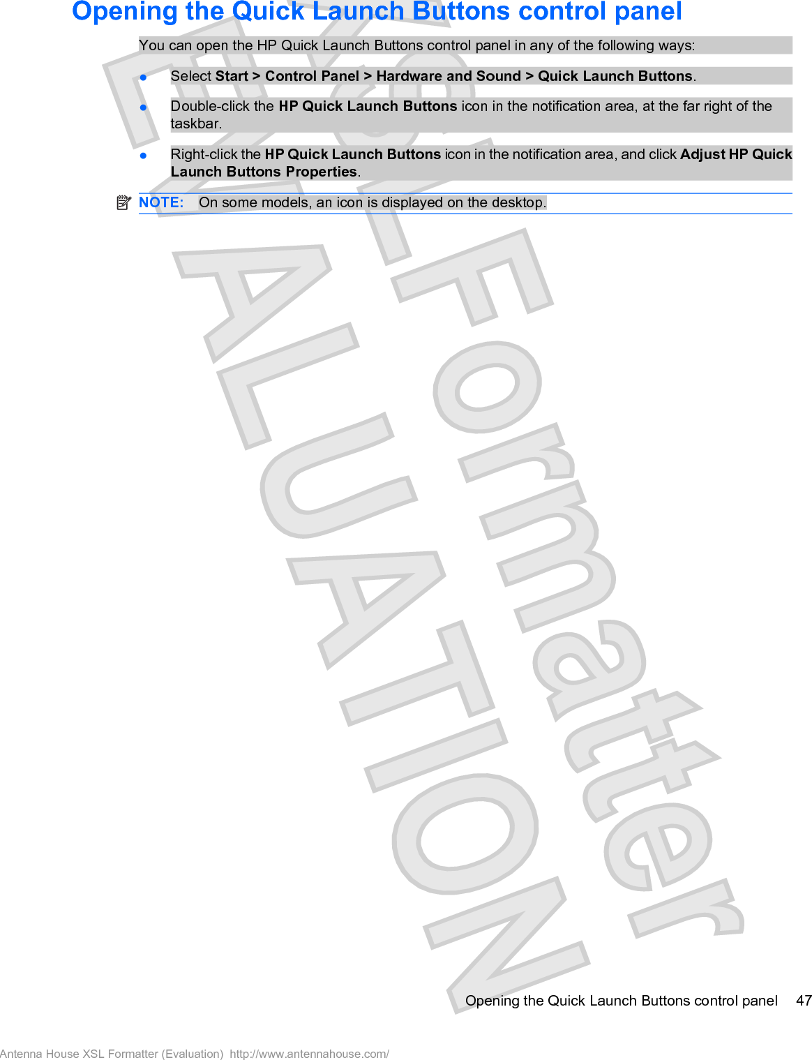 Opening the Quick Launch Buttons control panelYou can open the HP Quick Launch Buttons control panel in any of the following ways:łSelect Start &gt; Control Panel &gt; Hardware and Sound &gt; Quick Launch Buttons.łDouble-click the HP Quick Launch Buttons icon in the notification area, at the far right of thetaskbar.łRight-click the HP Quick Launch Buttons icon in the notification area, and click Adjust HP QuickLaunch Buttons Properties.NOTE: On some models, an icon is displayed on the desktop.Opening the Quick Launch Buttons control panel 47Antenna House XSL Formatter (Evaluation)  http://www.antennahouse.com/