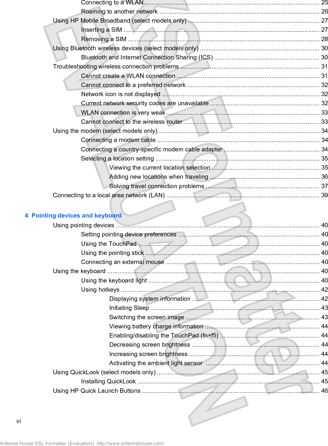 Connecting to a WLAN ...................................................................................................... 25Roaming to another network .............................................................................................. 26Using HP Mobile Broadband (select models only) ............................................................................. 27Inserting a SIM ................................................................................................................... 27Removing a SIM ................................................................................................................ 28Using Bluetooth wireless devices (select models only) ...................................................................... 30Bluetooth and Internet Connection Sharing (ICS) ............................................................. 30Troubleshooting wireless connection problems ................................................................................. 31Cannot create a WLAN connection ................................................................................... 31Cannot connect to a preferred network ............................................................................. 32Network icon is not displayed ............................................................................................ 32Current network security codes are unavailable ................................................................ 32WLAN connection is very weak ......................................................................................... 33Cannot connect to the wireless router ............................................................................... 33Using the modem (select models only) .............................................................................................. 34Connecting a modem cable ............................................................................................... 34Connecting a country-specific modem cable adapter ........................................................ 34Selecting a location setting ................................................................................................ 35Viewing the current location selection ............................................................... 35Adding new locations when traveling ................................................................ 36Solving travel connection problems .................................................................. 37Connecting to a local area network (LAN) .......................................................................................... 394  Pointing devices and keyboardUsing pointing devices ....................................................................................................................... 40Setting pointing device preferences ................................................................................... 40Using the TouchPad .......................................................................................................... 40Using the pointing stick ...................................................................................................... 40Connecting an external mouse .......................................................................................... 40Using the keyboard ............................................................................................................................ 40Using the keyboard light .................................................................................................... 40Using hotkeys .................................................................................................................... 42Displaying system information .......................................................................... 42Initiating Sleep ................................................................................................... 43Switching the screen image .............................................................................. 43Viewing battery charge information ................................................................... 44Enabling/disabling the TouchPad (fn+f5) .......................................................... 44Decreasing screen brightness ........................................................................... 44Increasing screen brightness ............................................................................ 44Activating the ambient light sensor  .................................................................. 44Using QuickLook (select models only) ............................................................................................... 45Installing QuickLook ........................................................................................................... 45Using HP Quick Launch Buttons ........................................................................................................ 46viAntenna House XSL Formatter (Evaluation)  http://www.antennahouse.com/