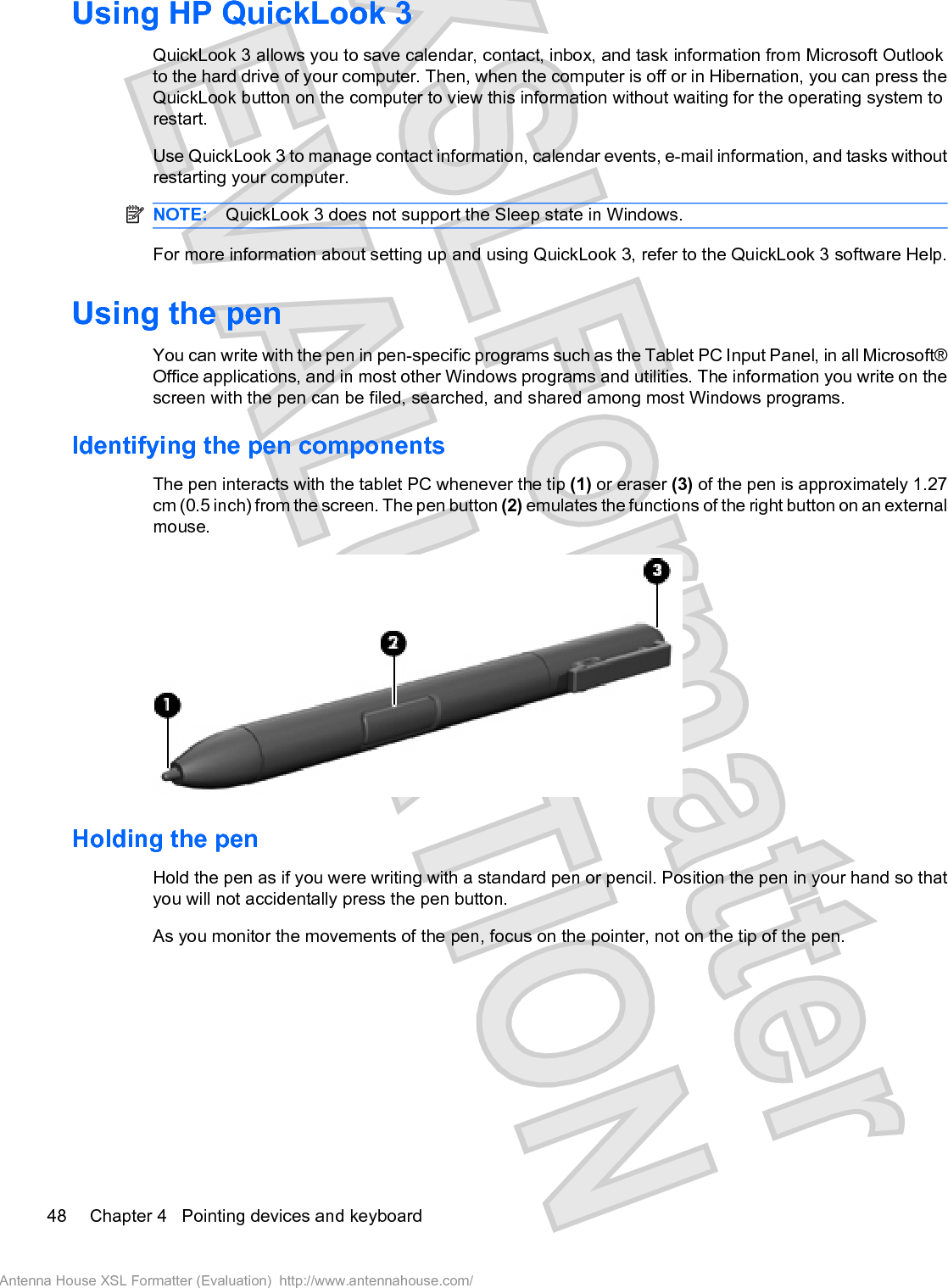 Using HP QuickLook 3QuickLook 3 allows you to save calendar, contact, inbox, and task information from Microsoft Outlookto the hard drive of your computer. Then, when the computer is off or in Hibernation, you can press theQuickLook button on the computer to view this information without waiting for the operating system torestart.Use QuickLook 3 to manage contact information, calendar events, e-mail information, and tasks withoutrestarting your computer.NOTE: QuickLook 3 does not support the Sleep state in Windows.For more information about setting up and using QuickLook 3, refer to the QuickLook 3 software Help.Using the penYou can write with the pen in pen-specific programs such as the Tablet PC Input Panel, in all Microsoft®Office applications, and in most other Windows programs and utilities. The information you write on thescreen with the pen can be filed, searched, and shared among most Windows programs.Identifying the pen componentsThe pen interacts with the tablet PC whenever the tip (1) or eraser (3) of the pen is approximately 1.27cm (0.5 inch) from the screen. The pen button (2) emulates the functions of the right button on an externalmouse.Holding the penHold the pen as if you were writing with a standard pen or pencil. Position the pen in your hand so thatyou will not accidentally press the pen button.As you monitor the movements of the pen, focus on the pointer, not on the tip of the pen.48 Chapter 4   Pointing devices and keyboardAntenna House XSL Formatter (Evaluation)  http://www.antennahouse.com/