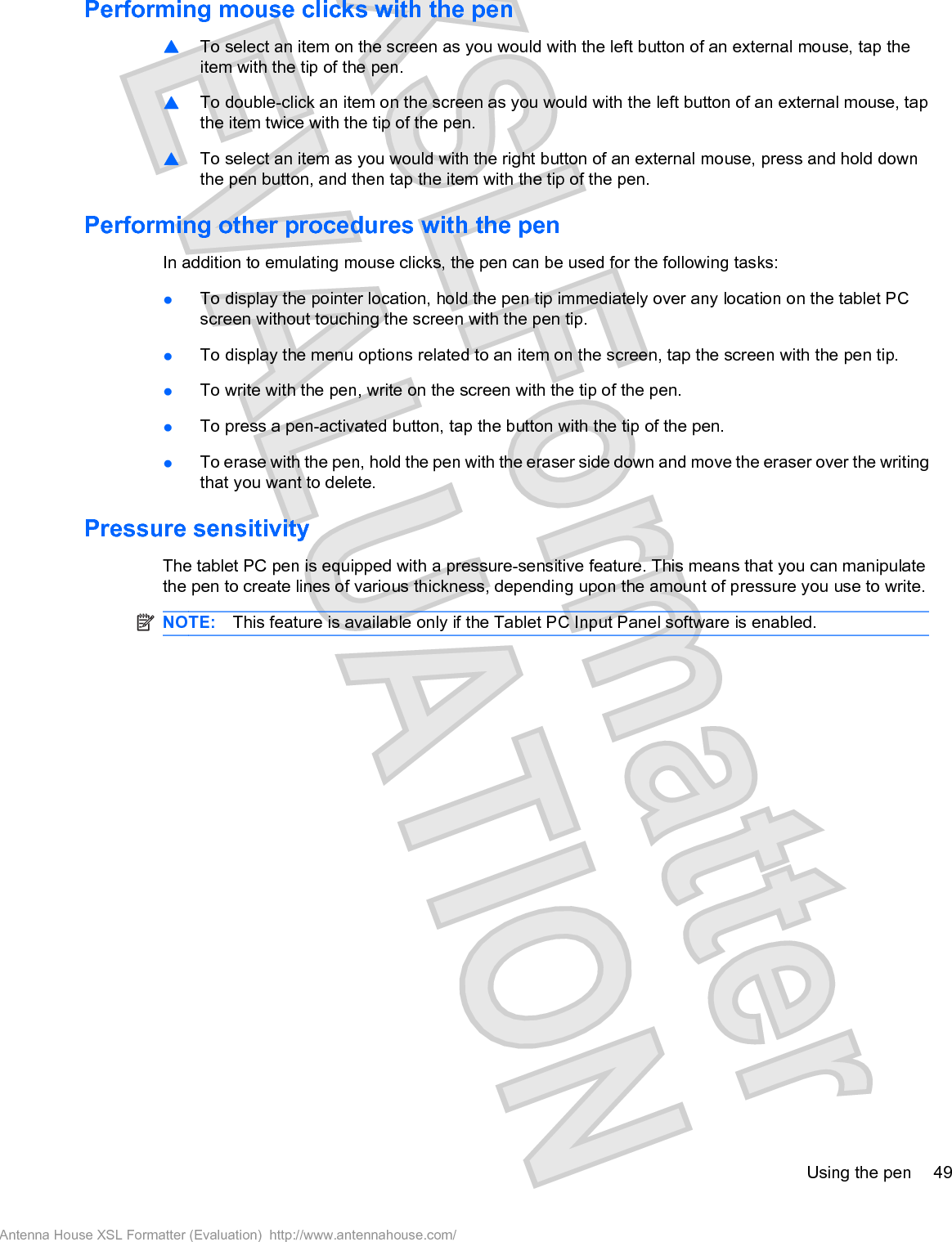 Performing mouse clicks with the pen䦱To select an item on the screen as you would with the left button of an external mouse, tap theitem with the tip of the pen.䦱To double-click an item on the screen as you would with the left button of an external mouse, tapthe item twice with the tip of the pen.䦱To select an item as you would with the right button of an external mouse, press and hold downthe pen button, and then tap the item with the tip of the pen.Performing other procedures with the penIn addition to emulating mouse clicks, the pen can be used for the following tasks:łTo display the pointer location, hold the pen tip immediately over any location on the tablet PCscreen without touching the screen with the pen tip.łTo display the menu options related to an item on the screen, tap the screen with the pen tip.łTo write with the pen, write on the screen with the tip of the pen.łTo press a pen-activated button, tap the button with the tip of the pen.łTo erase with the pen, hold the pen with the eraser side down and move the eraser over the writingthat you want to delete.Pressure sensitivityThe tablet PC pen is equipped with a pressure-sensitive feature. This means that you can manipulatethe pen to create lines of various thickness, depending upon the amount of pressure you use to write.NOTE: This feature is available only if the Tablet PC Input Panel software is enabled.Using the pen 49Antenna House XSL Formatter (Evaluation)  http://www.antennahouse.com/