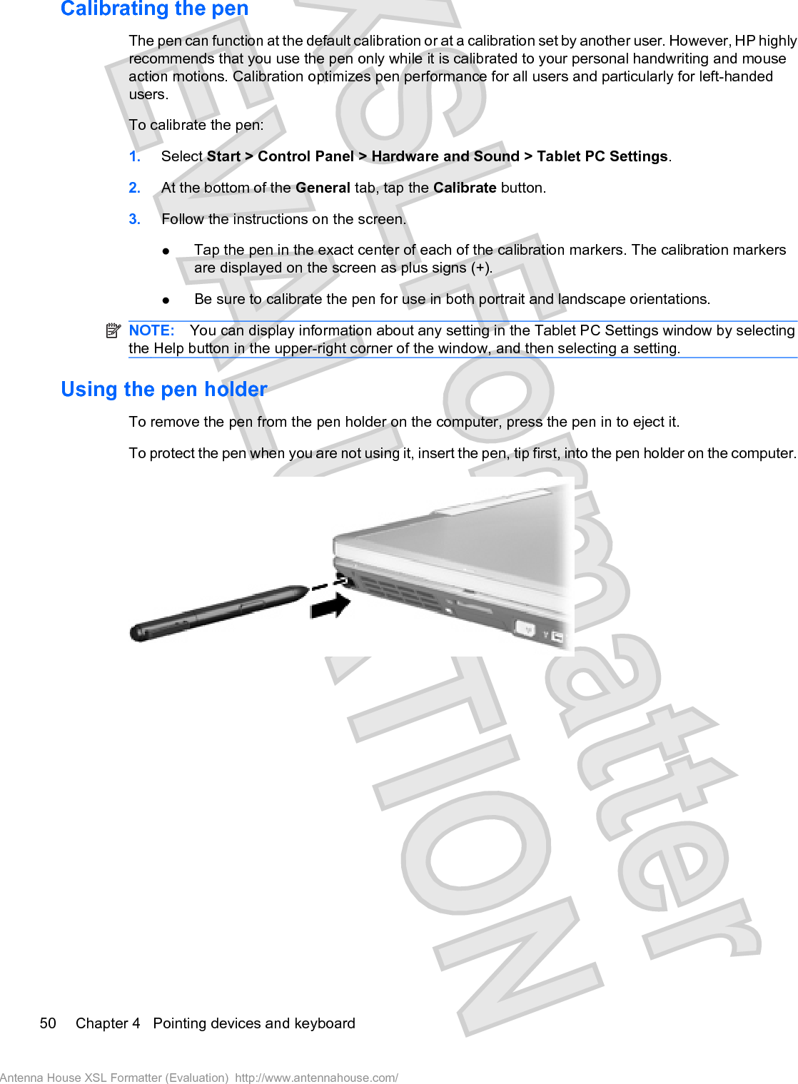 Calibrating the penThe pen can function at the default calibration or at a calibration set by another user. However, HP highlyrecommends that you use the pen only while it is calibrated to your personal handwriting and mouseaction motions. Calibration optimizes pen performance for all users and particularly for left-handedusers.To calibrate the pen:1. Select Start &gt; Control Panel &gt; Hardware and Sound &gt; Tablet PC Settings.2. At the bottom of the General tab, tap the Calibrate button.3. Follow the instructions on the screen.łTap the pen in the exact center of each of the calibration markers. The calibration markersare displayed on the screen as plus signs (+).łBe sure to calibrate the pen for use in both portrait and landscape orientations.NOTE: You can display information about any setting in the Tablet PC Settings window by selectingthe Help button in the upper-right corner of the window, and then selecting a setting.Using the pen holderTo remove the pen from the pen holder on the computer, press the pen in to eject it.To protect the pen when you are not using it, insert the pen, tip first, into the pen holder on the computer.50 Chapter 4   Pointing devices and keyboardAntenna House XSL Formatter (Evaluation)  http://www.antennahouse.com/