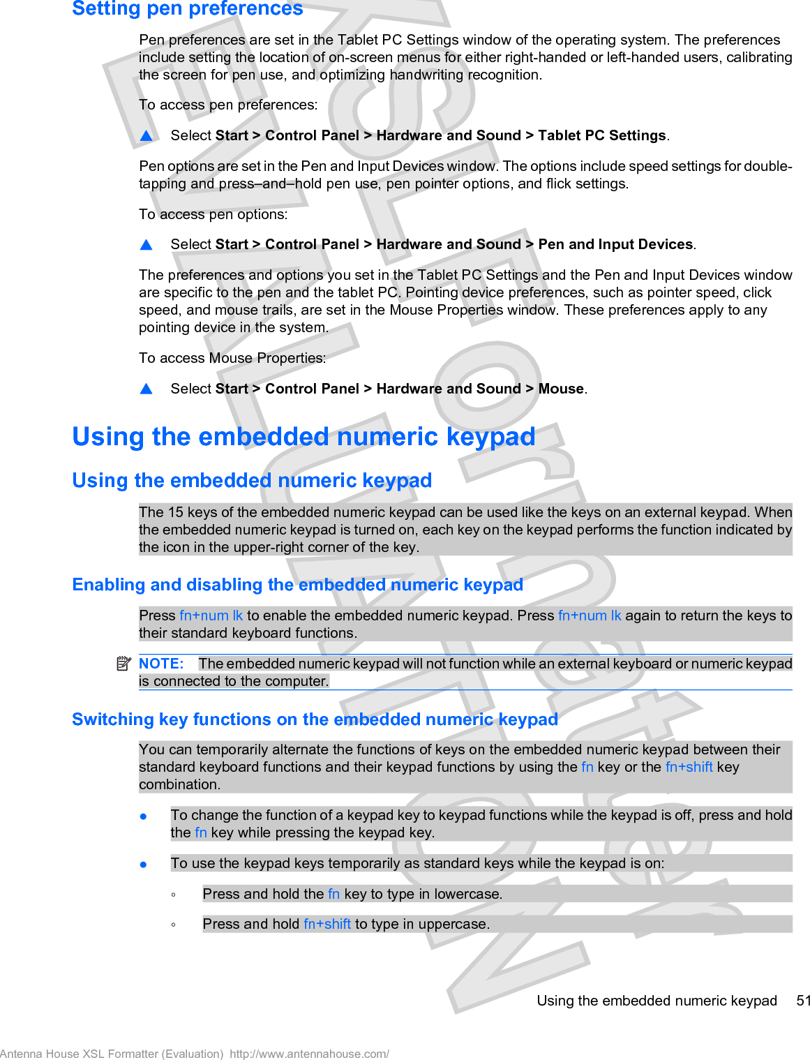 Setting pen preferencesPen preferences are set in the Tablet PC Settings window of the operating system. The preferencesinclude setting the location of on-screen menus for either right-handed or left-handed users, calibratingthe screen for pen use, and optimizing handwriting recognition.To access pen preferences:䦱Select Start &gt; Control Panel &gt; Hardware and Sound &gt; Tablet PC Settings.Pen options are set in the Pen and Input Devices window. The options include speed settings for double-tapping and press–and–hold pen use, pen pointer options, and flick settings.To access pen options:䦱Select Start &gt; Control Panel &gt; Hardware and Sound &gt; Pen and Input Devices.The preferences and options you set in the Tablet PC Settings and the Pen and Input Devices windoware specific to the pen and the tablet PC. Pointing device preferences, such as pointer speed, clickspeed, and mouse trails, are set in the Mouse Properties window. These preferences apply to anypointing device in the system.To access Mouse Properties:䦱Select Start &gt; Control Panel &gt; Hardware and Sound &gt; Mouse.Using the embedded numeric keypadUsing the embedded numeric keypadThe 15 keys of the embedded numeric keypad can be used like the keys on an external keypad. Whenthe embedded numeric keypad is turned on, each key on the keypad performs the function indicated bythe icon in the upper-right corner of the key.Enabling and disabling the embedded numeric keypadPress fn+num lk to enable the embedded numeric keypad. Press fn+num lk again to return the keys totheir standard keyboard functions.NOTE: The embedded numeric keypad will not function while an external keyboard or numeric keypadis connected to the computer.Switching key functions on the embedded numeric keypadYou can temporarily alternate the functions of keys on the embedded numeric keypad between theirstandard keyboard functions and their keypad functions by using the fn key or the fn+shift keycombination.łTo change the function of a keypad key to keypad functions while the keypad is off, press and holdthe fn key while pressing the keypad key.łTo use the keypad keys temporarily as standard keys while the keypad is on:ŃPress and hold the fn key to type in lowercase.ŃPress and hold fn+shift to type in uppercase.Using the embedded numeric keypad 51Antenna House XSL Formatter (Evaluation)  http://www.antennahouse.com/