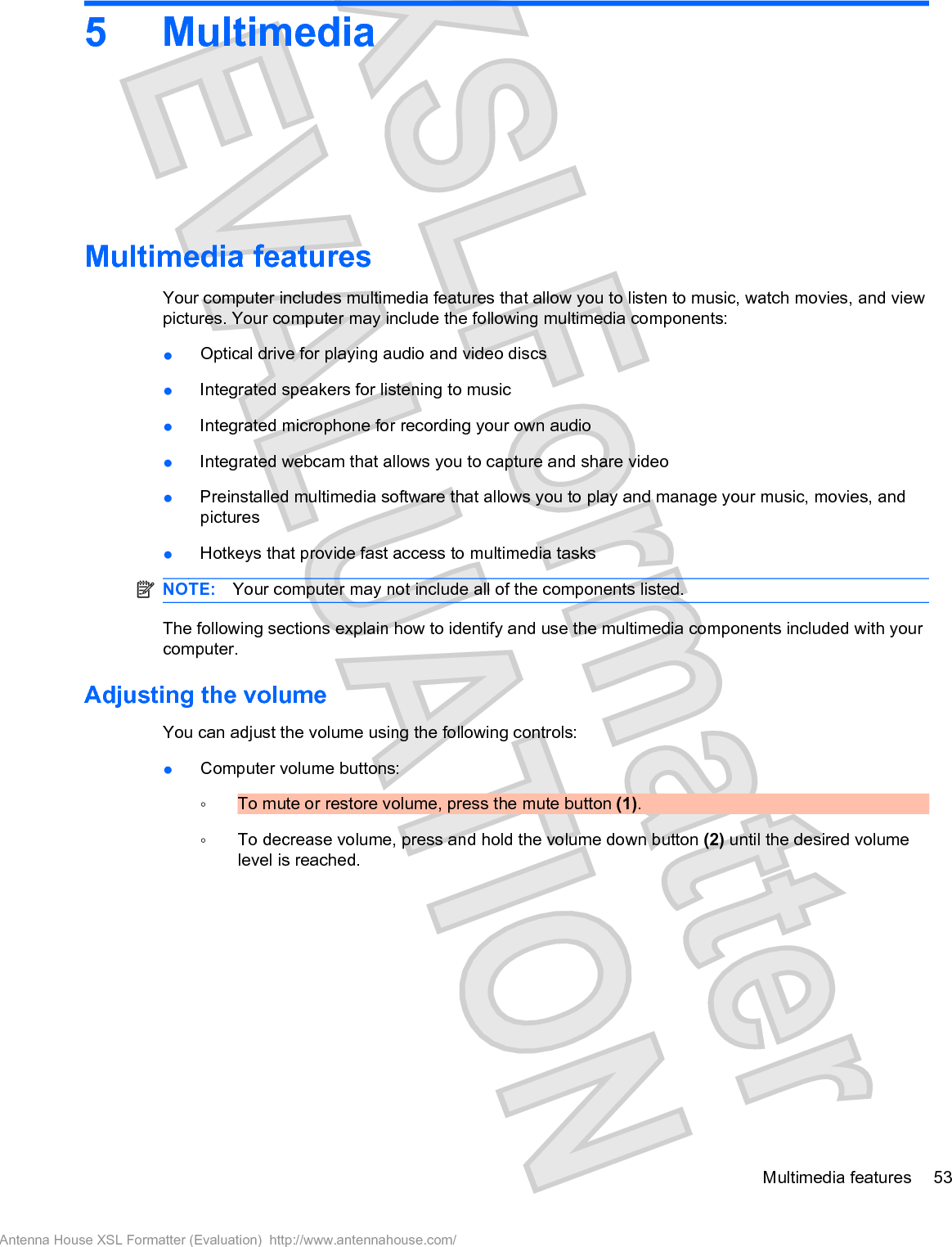 5MultimediaMultimedia featuresYour computer includes multimedia features that allow you to listen to music, watch movies, and viewpictures. Your computer may include the following multimedia components:łOptical drive for playing audio and video discsłIntegrated speakers for listening to musicłIntegrated microphone for recording your own audiołIntegrated webcam that allows you to capture and share videołPreinstalled multimedia software that allows you to play and manage your music, movies, andpicturesłHotkeys that provide fast access to multimedia tasksNOTE: Your computer may not include all of the components listed.The following sections explain how to identify and use the multimedia components included with yourcomputer.Adjusting the volumeYou can adjust the volume using the following controls:łComputer volume buttons:ŃTo mute or restore volume, press the mute button (1).ŃTo decrease volume, press and hold the volume down button (2) until the desired volumelevel is reached.Multimedia features 53Antenna House XSL Formatter (Evaluation)  http://www.antennahouse.com/