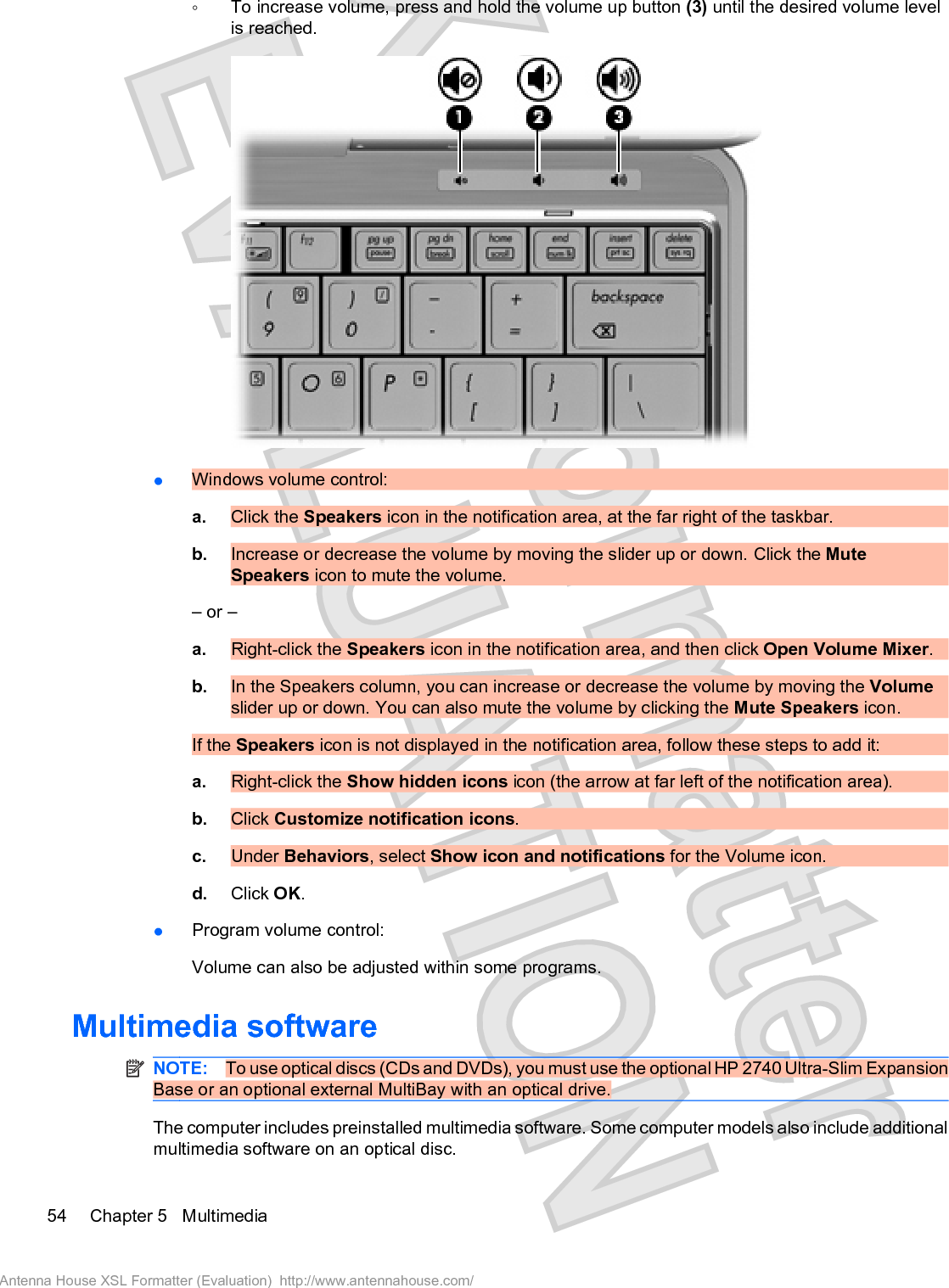 ŃTo increase volume, press and hold the volume up button (3) until the desired volume levelis reached.łWindows volume control:a. Click the Speakers icon in the notification area, at the far right of the taskbar.b. Increase or decrease the volume by moving the slider up or down. Click the MuteSpeakers icon to mute the volume.– or –a. Right-click the Speakers icon in the notification area, and then click Open Volume Mixer.b. In the Speakers column, you can increase or decrease the volume by moving the Volumeslider up or down. You can also mute the volume by clicking the Mute Speakers icon.If the Speakers icon is not displayed in the notification area, follow these steps to add it:a. Right-click the Show hidden icons icon (the arrow at far left of the notification area).b. Click Customize notification icons.c. Under Behaviors, select Show icon and notifications for the Volume icon.d. Click OK.łProgram volume control:Volume can also be adjusted within some programs.Multimedia softwareNOTE: To use optical discs (CDs and DVDs), you must use the optional HP 2740 Ultra-Slim ExpansionBase or an optional external MultiBay with an optical drive.The computer includes preinstalled multimedia software. Some computer models also include additionalmultimedia software on an optical disc.54 Chapter 5   MultimediaAntenna House XSL Formatter (Evaluation)  http://www.antennahouse.com/