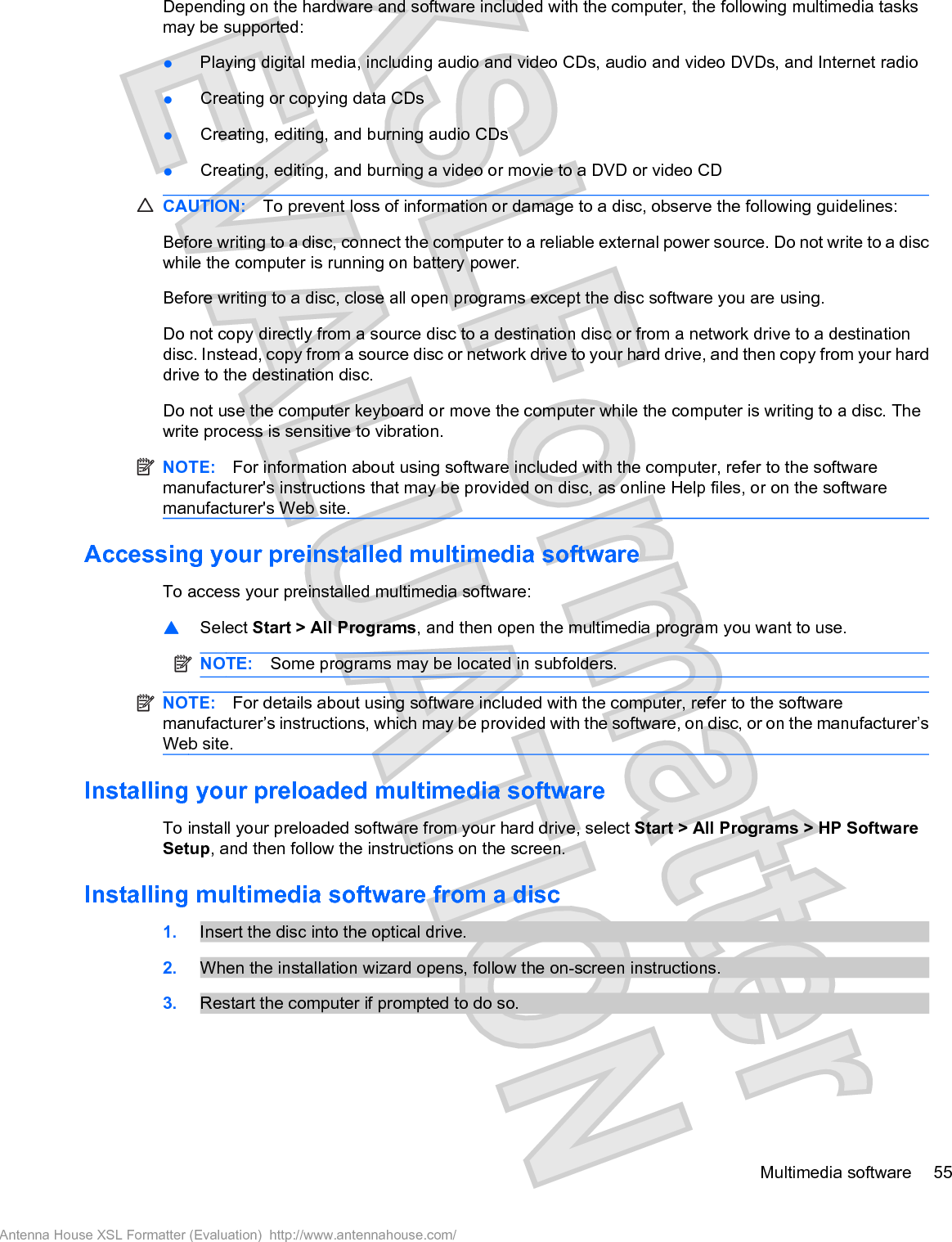 Depending on the hardware and software included with the computer, the following multimedia tasksmay be supported:łPlaying digital media, including audio and video CDs, audio and video DVDs, and Internet radiołCreating or copying data CDsłCreating, editing, and burning audio CDsłCreating, editing, and burning a video or movie to a DVD or video CDCAUTION: To prevent loss of information or damage to a disc, observe the following guidelines:Before writing to a disc, connect the computer to a reliable external power source. Do not write to a discwhile the computer is running on battery power.Before writing to a disc, close all open programs except the disc software you are using.Do not copy directly from a source disc to a destination disc or from a network drive to a destinationdisc. Instead, copy from a source disc or network drive to your hard drive, and then copy from your harddrive to the destination disc.Do not use the computer keyboard or move the computer while the computer is writing to a disc. Thewrite process is sensitive to vibration.NOTE: For information about using software included with the computer, refer to the softwaremanufacturer&apos;s instructions that may be provided on disc, as online Help files, or on the softwaremanufacturer&apos;s Web site.Accessing your preinstalled multimedia softwareTo access your preinstalled multimedia software:䦱Select Start &gt; All Programs, and then open the multimedia program you want to use.NOTE: Some programs may be located in subfolders.NOTE: For details about using software included with the computer, refer to the softwaremanufacturer’s instructions, which may be provided with the software, on disc, or on the manufacturer’sWeb site.Installing your preloaded multimedia softwareTo install your preloaded software from your hard drive, select Start &gt; All Programs &gt; HP SoftwareSetup, and then follow the instructions on the screen.Installing multimedia software from a disc1. Insert the disc into the optical drive.2. When the installation wizard opens, follow the on-screen instructions.3. Restart the computer if prompted to do so.Multimedia software 55Antenna House XSL Formatter (Evaluation)  http://www.antennahouse.com/