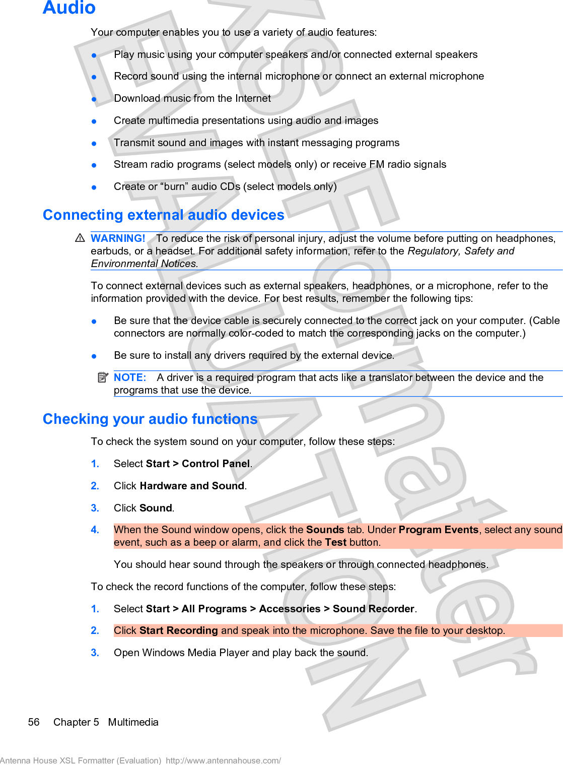 AudioYour computer enables you to use a variety of audio features:łPlay music using your computer speakers and/or connected external speakersłRecord sound using the internal microphone or connect an external microphonełDownload music from the InternetłCreate multimedia presentations using audio and imagesłTransmit sound and images with instant messaging programsłStream radio programs (select models only) or receive FM radio signalsłCreate or “burn” audio CDs (select models only)Connecting external audio devicesWARNING! To reduce the risk of personal injury, adjust the volume before putting on headphones,earbuds, or a headset. For additional safety information, refer to the Regulatory, Safety andEnvironmental Notices.To connect external devices such as external speakers, headphones, or a microphone, refer to theinformation provided with the device. For best results, remember the following tips:łBe sure that the device cable is securely connected to the correct jack on your computer. (Cableconnectors are normally color-coded to match the corresponding jacks on the computer.)łBe sure to install any drivers required by the external device.NOTE: A driver is a required program that acts like a translator between the device and theprograms that use the device.Checking your audio functionsTo check the system sound on your computer, follow these steps:1. Select Start &gt; Control Panel.2. Click Hardware and Sound.3. Click Sound.4. When the Sound window opens, click the Sounds tab. Under Program Events, select any soundevent, such as a beep or alarm, and click the Test button.You should hear sound through the speakers or through connected headphones.To check the record functions of the computer, follow these steps:1. Select Start &gt; All Programs &gt; Accessories &gt; Sound Recorder.2. Click Start Recording and speak into the microphone. Save the file to your desktop.3. Open Windows Media Player and play back the sound.56 Chapter 5   MultimediaAntenna House XSL Formatter (Evaluation)  http://www.antennahouse.com/
