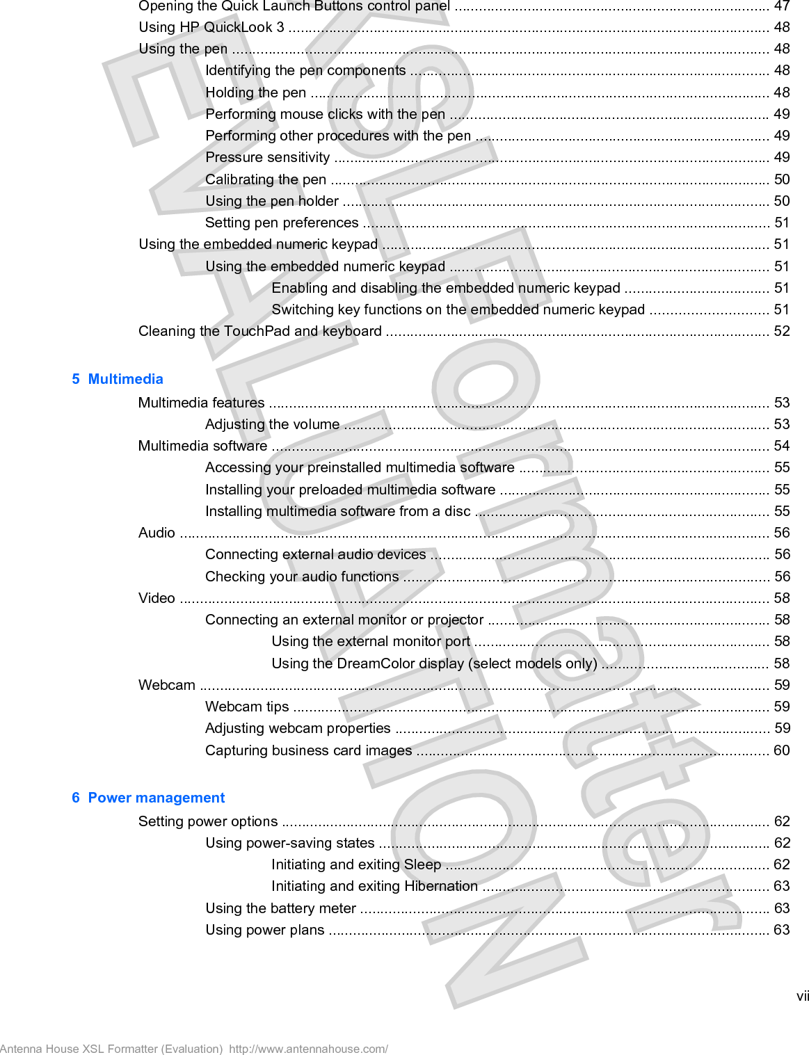 Opening the Quick Launch Buttons control panel .............................................................................. 47Using HP QuickLook 3 ....................................................................................................................... 48Using the pen ..................................................................................................................................... 48Identifying the pen components ......................................................................................... 48Holding the pen .................................................................................................................. 48Performing mouse clicks with the pen ............................................................................... 49Performing other procedures with the pen ......................................................................... 49Pressure sensitivity ............................................................................................................ 49Calibrating the pen ............................................................................................................. 50Using the pen holder .......................................................................................................... 50Setting pen preferences ..................................................................................................... 51Using the embedded numeric keypad ................................................................................................ 51Using the embedded numeric keypad ............................................................................... 51Enabling and disabling the embedded numeric keypad .................................... 51Switching key functions on the embedded numeric keypad ............................. 51Cleaning the TouchPad and keyboard ............................................................................................... 525  MultimediaMultimedia features ............................................................................................................................ 53Adjusting the volume ......................................................................................................... 53Multimedia software ........................................................................................................................... 54Accessing your preinstalled multimedia software .............................................................. 55Installing your preloaded multimedia software ................................................................... 55Installing multimedia software from a disc ......................................................................... 55Audio .................................................................................................................................................. 56Connecting external audio devices .................................................................................... 56Checking your audio functions ........................................................................................... 56Video .................................................................................................................................................. 58Connecting an external monitor or projector ...................................................................... 58Using the external monitor port ......................................................................... 58Using the DreamColor display (select models only) ......................................... 58Webcam ............................................................................................................................................. 59Webcam tips ...................................................................................................................... 59Adjusting webcam properties ............................................................................................. 59Capturing business card images ....................................................................................... 606  Power managementSetting power options ......................................................................................................................... 62Using power-saving states ................................................................................................. 62Initiating and exiting Sleep ................................................................................ 62Initiating and exiting Hibernation ....................................................................... 63Using the battery meter ..................................................................................................... 63Using power plans ............................................................................................................. 63viiAntenna House XSL Formatter (Evaluation)  http://www.antennahouse.com/