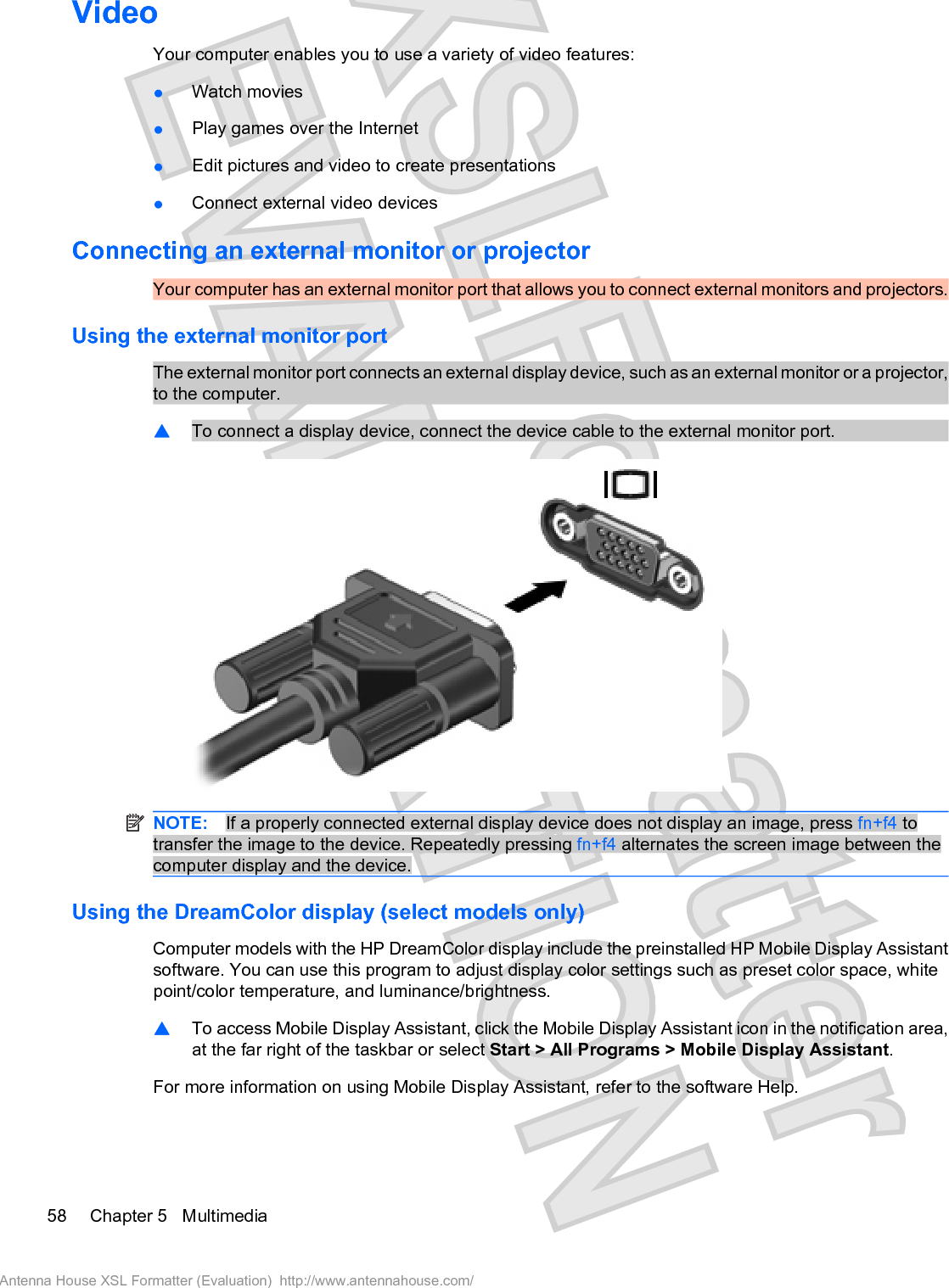 VideoYour computer enables you to use a variety of video features:łWatch moviesłPlay games over the InternetłEdit pictures and video to create presentationsłConnect external video devicesConnecting an external monitor or projectorYour computer has an external monitor port that allows you to connect external monitors and projectors.Using the external monitor portThe external monitor port connects an external display device, such as an external monitor or a projector,to the computer.䦱To connect a display device, connect the device cable to the external monitor port.NOTE: If a properly connected external display device does not display an image, press fn+f4 totransfer the image to the device. Repeatedly pressing fn+f4 alternates the screen image between thecomputer display and the device.Using the DreamColor display (select models only)Computer models with the HP DreamColor display include the preinstalled HP Mobile Display Assistantsoftware. You can use this program to adjust display color settings such as preset color space, whitepoint/color temperature, and luminance/brightness.䦱To access Mobile Display Assistant, click the Mobile Display Assistant icon in the notification area,at the far right of the taskbar or select Start &gt; All Programs &gt; Mobile Display Assistant.For more information on using Mobile Display Assistant, refer to the software Help.58 Chapter 5   MultimediaAntenna House XSL Formatter (Evaluation)  http://www.antennahouse.com/