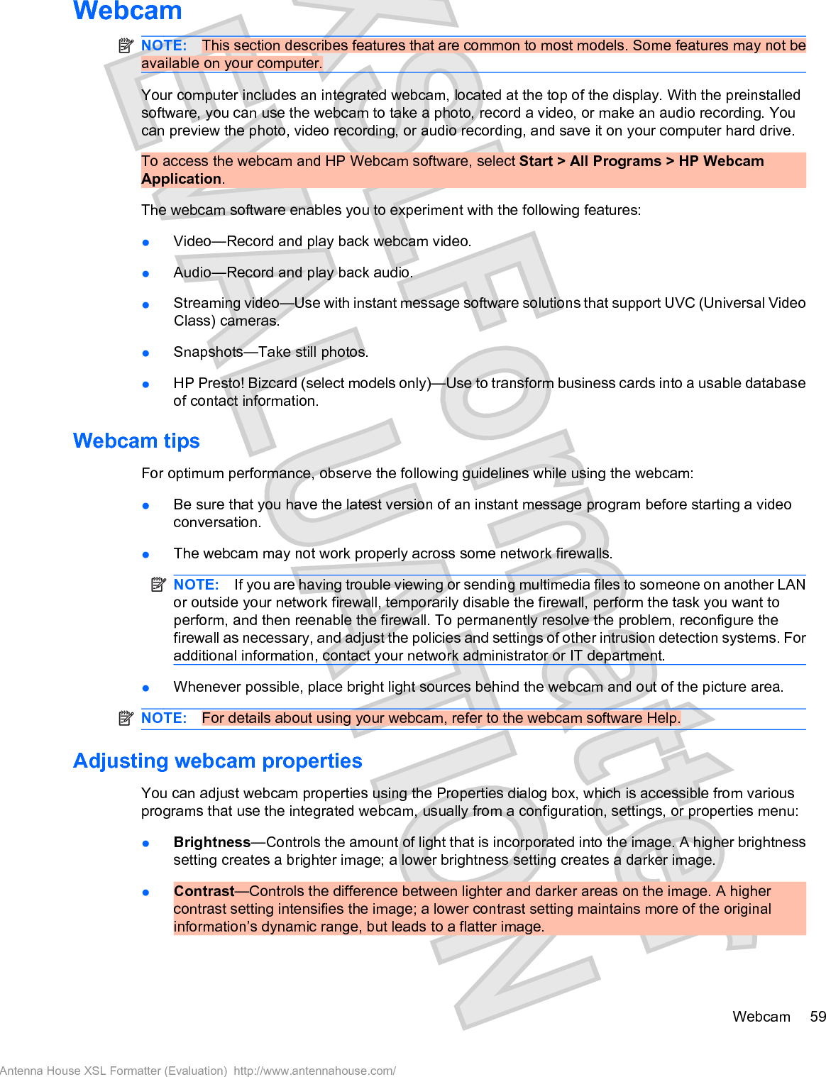 WebcamNOTE: This section describes features that are common to most models. Some features may not beavailable on your computer.Your computer includes an integrated webcam, located at the top of the display. With the preinstalledsoftware, you can use the webcam to take a photo, record a video, or make an audio recording. Youcan preview the photo, video recording, or audio recording, and save it on your computer hard drive.To access the webcam and HP Webcam software, select Start &gt; All Programs &gt; HP WebcamApplication.The webcam software enables you to experiment with the following features:łVideo—Record and play back webcam video.łAudio—Record and play back audio.łStreaming video—Use with instant message software solutions that support UVC (Universal VideoClass) cameras.łSnapshots—Take still photos.łHP Presto! Bizcard (select models only)—Use to transform business cards into a usable databaseof contact information.Webcam tipsFor optimum performance, observe the following guidelines while using the webcam:łBe sure that you have the latest version of an instant message program before starting a videoconversation.łThe webcam may not work properly across some network firewalls.NOTE: If you are having trouble viewing or sending multimedia files to someone on another LANor outside your network firewall, temporarily disable the firewall, perform the task you want toperform, and then reenable the firewall. To permanently resolve the problem, reconfigure thefirewall as necessary, and adjust the policies and settings of other intrusion detection systems. Foradditional information, contact your network administrator or IT department.łWhenever possible, place bright light sources behind the webcam and out of the picture area.NOTE: For details about using your webcam, refer to the webcam software Help.Adjusting webcam propertiesYou can adjust webcam properties using the Properties dialog box, which is accessible from variousprograms that use the integrated webcam, usually from a configuration, settings, or properties menu:łBrightness—Controls the amount of light that is incorporated into the image. A higher brightnesssetting creates a brighter image; a lower brightness setting creates a darker image.łContrast—Controls the difference between lighter and darker areas on the image. A highercontrast setting intensifies the image; a lower contrast setting maintains more of the originalinformation’s dynamic range, but leads to a flatter image.Webcam 59Antenna House XSL Formatter (Evaluation)  http://www.antennahouse.com/