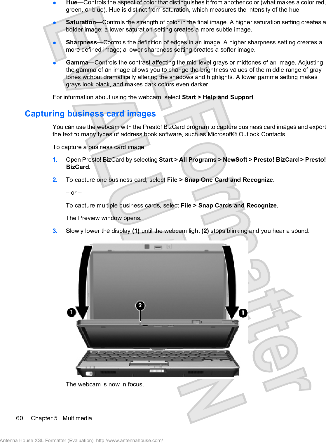 łHue—Controls the aspect of color that distinguishes it from another color (what makes a color red,green, or blue). Hue is distinct from saturation, which measures the intensity of the hue.łSaturation—Controls the strength of color in the final image. A higher saturation setting creates abolder image; a lower saturation setting creates a more subtle image.łSharpness—Controls the definition of edges in an image. A higher sharpness setting creates amore defined image; a lower sharpness setting creates a softer image.łGamma—Controls the contrast affecting the mid-level grays or midtones of an image. Adjustingthe gamma of an image allows you to change the brightness values of the middle range of graytones without dramatically altering the shadows and highlights. A lower gamma setting makesgrays look black, and makes dark colors even darker.For information about using the webcam, select Start &gt; Help and Support.Capturing business card imagesYou can use the webcam with the Presto! BizCard program to capture business card images and exportthe text to many types of address book software, such as Microsoft® Outlook Contacts.To capture a business card image:1. Open Presto! BizCard by selecting Start &gt; All Programs &gt; NewSoft &gt; Presto! BizCard &gt; Presto!BizCard.2. To capture one business card, select File &gt; Snap One Card and Recognize.– or –To capture multiple business cards, select File &gt; Snap Cards and Recognize.The Preview window opens.3. Slowly lower the display (1) until the webcam light (2) stops blinking and you hear a sound.The webcam is now in focus.60 Chapter 5   MultimediaAntenna House XSL Formatter (Evaluation)  http://www.antennahouse.com/