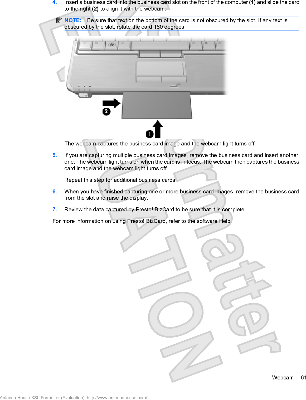 4. Insert a business card into the business card slot on the front of the computer (1) and slide the cardto the right (2) to align it with the webcam.NOTE: Be sure that text on the bottom of the card is not obscured by the slot. If any text isobscured by the slot, rotate the card 180 degrees.The webcam captures the business card image and the webcam light turns off.5. If you are capturing multiple business card images, remove the business card and insert anotherone. The webcam light turns on when the card is in focus. The webcam then captures the businesscard image and the webcam light turns off.Repeat this step for additional business cards.6. When you have finished capturing one or more business card images, remove the business cardfrom the slot and raise the display.7. Review the data captured by Presto! BizCard to be sure that it is complete.For more information on using Presto! BizCard, refer to the software Help.Webcam 61Antenna House XSL Formatter (Evaluation)  http://www.antennahouse.com/