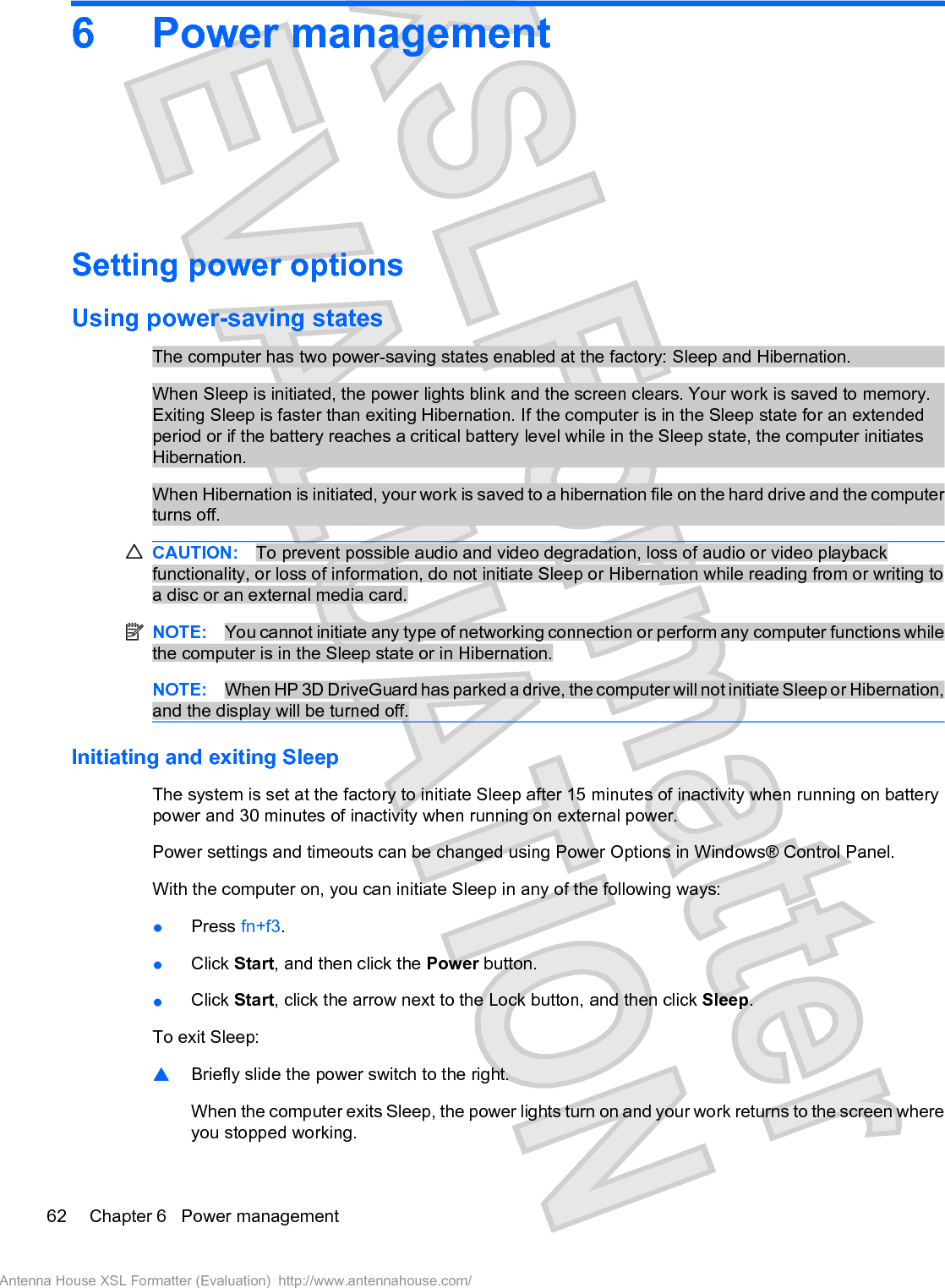 6 Power managementSetting power optionsUsing power-saving statesThe computer has two power-saving states enabled at the factory: Sleep and Hibernation.When Sleep is initiated, the power lights blink and the screen clears. Your work is saved to memory.Exiting Sleep is faster than exiting Hibernation. If the computer is in the Sleep state for an extendedperiod or if the battery reaches a critical battery level while in the Sleep state, the computer initiatesHibernation.When Hibernation is initiated, your work is saved to a hibernation file on the hard drive and the computerturns off.CAUTION: To prevent possible audio and video degradation, loss of audio or video playbackfunctionality, or loss of information, do not initiate Sleep or Hibernation while reading from or writing toa disc or an external media card.NOTE: You cannot initiate any type of networking connection or perform any computer functions whilethe computer is in the Sleep state or in Hibernation.NOTE: When HP 3D DriveGuard has parked a drive, the computer will not initiate Sleep or Hibernation,and the display will be turned off.Initiating and exiting SleepThe system is set at the factory to initiate Sleep after 15 minutes of inactivity when running on batterypower and 30 minutes of inactivity when running on external power.Power settings and timeouts can be changed using Power Options in Windows® Control Panel.With the computer on, you can initiate Sleep in any of the following ways:łPress fn+f3.łClick Start, and then click the Power button.łClick Start, click the arrow next to the Lock button, and then click Sleep.To exit Sleep:䦱Briefly slide the power switch to the right.When the computer exits Sleep, the power lights turn on and your work returns to the screen whereyou stopped working.62 Chapter 6   Power managementAntenna House XSL Formatter (Evaluation)  http://www.antennahouse.com/